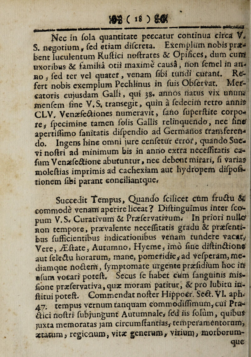 ... . ... | - — ■ ■— . Nec in fola quantitate peccatur continua circa V» S. negotium, fed etiam difereta. Exemplum nobis pro¬ bent luculentum Ruftici noftrates & Opifices, dum cufti uxoribus St iamilia otii maxime causa} non fetnel in an- no j fed ter vel quater, venam fibi tuHdi curant. Re¬ fert nobis exemplum Pechlinus in fuis Obfervat. Mer¬ catoris eujusdam Galli > qui j8» annos natus vix ununc inenfem fine V.S, transegit, quin a fcdccim retro annis CLV. Vemefe&iones numeravit, fano fuperftite corpo¬ re, fpecimine tamen folis Gallis relinquendo, nec fine? apertiffimo fanicatis difpendio ad Germanos transferen¬ do. Ingens bine omni iure cenfetur errof, quando Sue¬ vi noftri ad minimum bis in anno extra neceffitatis ca- fum Venasfe&ione abutuntur, nee debent mirari, fi Varias» moleftias imprimis ad cachexiam aut hydropem difpofi- tionem fibi parant eonciliantque. Succedit Tempus, Quando fcilicet ctim frudtu & commode venam’aperire liceat? Diftinguimus inter fccx* putn V. S* Curativum & Pnefcrvativum. In priori nullo» non tempore, praevalente neceffitatis gradu & praefenti- bus fufficientibus indicationibus venam tundere vacaty Vere, iEftate, Autumno, Hyeme, imo fine dmin&ion* aut fele diu horarum, mane, pomeridre, ad vefperam, me- diamque nodterfi, fymptomate urgente prsefidium hoc itf «fum vocari poteft, Secus fe fiabet ctim fanguinis mis- fione prxfervativa.qua: moram patitur, &prO lubitU in- ftitui poteft. Commendat nofter Hippocr. Scft. VI. aph- a-j; tempus vernum tartquam eommodiffimum, cui Prtf- aici noftri fubjungunt Autumnale# fdd iis folum, quibul juxta memoratas jam circumifantias# tempeiamentorum, sutum, regicaumy vit* generum# virium, morborum-