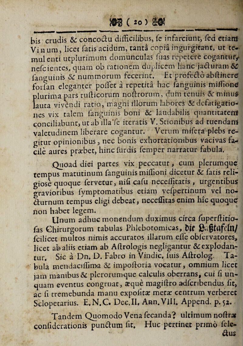 ®i( 2o) m bis cruciis & concoctu difficilibus, fe infarciunt, fed ctiatU Vi a um, licet fatis acidum, tanta copia ingurgitant, ut ce¬ rnui enti utplurimum domunculas fuas repetere cogantuiy nefcientes, quam ob rationem duplicem hanc ja&uram fan^uinis & nummorum fecerint. Et profecto abftinere fotfan eleganter pollet a repetita hac /anguinis miffione plurima pars rufticorum noftrorum, dum tenuis & minus lauta vivendi ratio, magni illorum labores & defatigatio¬ nes vix talem fanguinis boni & laudabilis quantitatem conciliabunt, ut ab illa‘fe iteratis V. Sticnibus ad tuendam valetudinem liberare cogantur. Verum mrfera plebs re¬ gitur opinionibus, nec bonis exhortationibus vacivas fa¬ cile aures pratbet, hinc furdis femper narratur fabula. Quoad diei partes vix peccatur, cum plerumque tempus matutinum fanguinis miffioni dicetur & fatis reli¬ giose quoque fervetur, nili cafu neceffitatis , urgentibus ^ravioribus fymptomatibus etiam vefpertinum vel no- duirnum tempus eligi debeat, neceflitasenim hic quoque non habet legem. Unum adhuc monendum duximus circa fuperftitio- fas Chirurgorum tabulas Phlebotomicas, fcilicet multos nimis accuratos illarum efle oblervatores, licet ab aliis etiam ab Aftrologis negligantur & explodan¬ tur. Sic a Dn. D. Fabro in Vindic, fuis Allrolog, Ta¬ bula mendaciffima St impofloria vocatur, omnium licet jam manibus 8c plerorumque calculis oberrans, cui fi un¬ quam eventus congruat, *que magiftro adferibendus fit, ac fi cremebunda manu expolita: meta: centrum verberet Selopetarius. E.N.C. Dec.II, Ann.VlII. Append. p.52. Tandem Quomodo Vena fecanda? ultimum noftrae confidcrationis pun&utn fit. Huc pertinet primo fcle- &us