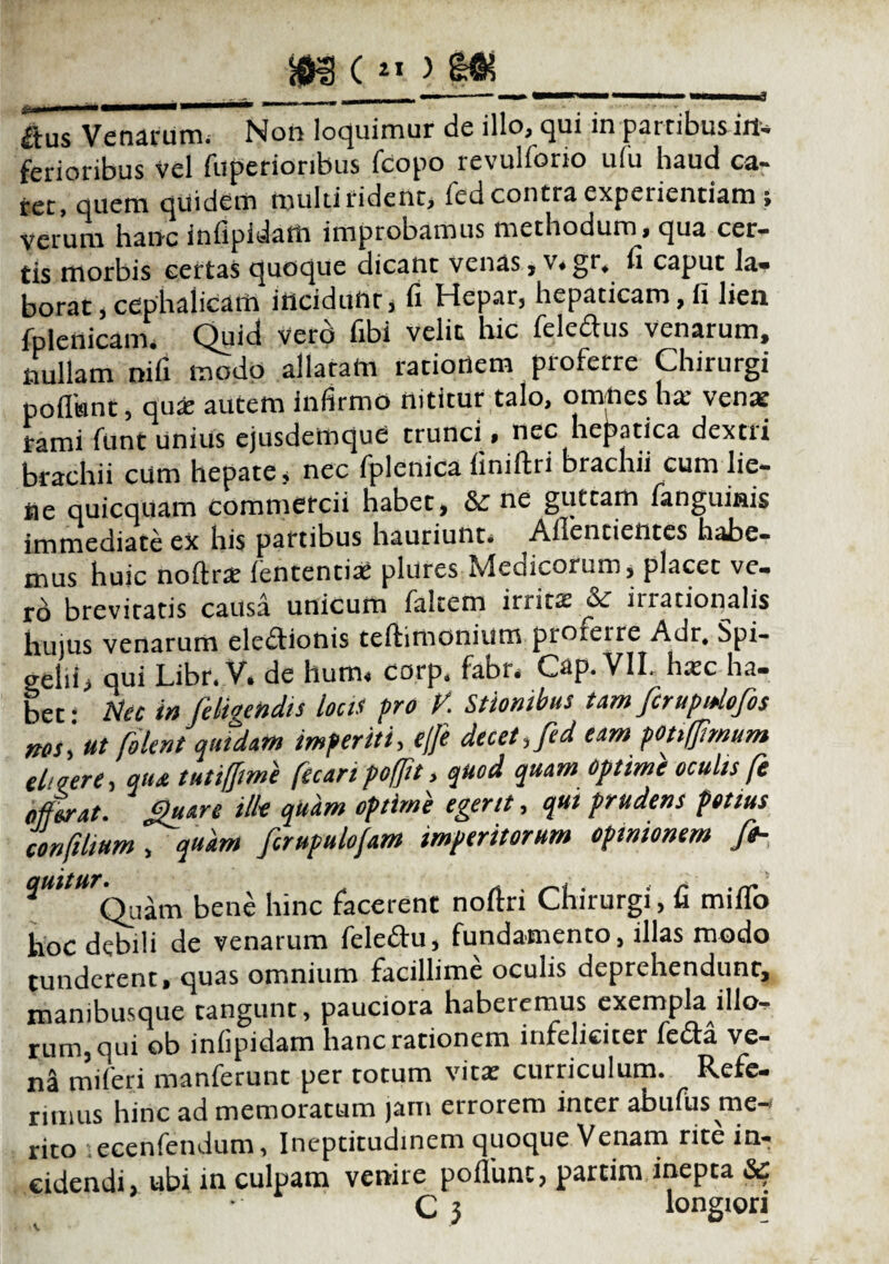 £lus Venarum; Non loquimur de illo, qui in partibus in¬ ferioribus vel fuperioribus fcopo revulforio ufu haud ca¬ ret, quem quidem multi rident, fed contra experientiam ; Verum hanc iniipidam improbamus methodum^, qua cer¬ tis morbis certas quoque dicant venas, v.gr, fi caput la¬ borat , cephalicam incidunt, fi Hepar, hepaticam, fi lien fplenicam. Quid Vero fibi velit hic feledus venarum, nullam nifi modo allatam ratiortem proferre Chirurgi pofltant, qua? autem infirmo nititur talo, omnes ha* venat rami funt unius ejusdemque trunci., nec hepatica dextri brachii cum hepate i nec fplenica finiftri brachii cum lie¬ ne quicquam commercii habet, &: ne guttam fanguiais immediate ex his partibus hauriunt. Ailentientes habe¬ mus huic noftra? lententia; plures Medicorum, placet ve. ro brevitatis causa unicum (altem irrita? inationalis hujus venarum elediotiis teftimonium proferre Adr. Spi- 2elii> qui Libr* V* de hutm corp* fabr. Cap. VII, ha;c ha¬ bet- Nec in [eligendis locis pro V. Silonibus tam ferupidofos nos\ut folent quidam imperiti, ejfe dicet, fed eam potiffmum el>Qere, qu& tuti/Jime fecaripofjit, quod quam optime oculis [ offerat, gnare ilk quam optimi egerit, qui prudens potius confihum , quam frupulofam imperitorum opinionem fh bene hinc facerent noftri Chirurgi, fi mifTo hoc debili de venarum fele£tu, fundamento, illas modo tunderent, quas omnium facillime oculis deprehendunt, manibusque tangunt, pauciora haberemus exempla illo¬ rum, qui ob infipidam hanc rationem infeliciter fe£ta ve¬ na miferi manferunt per totum vitx curriculum. Refe¬ rimus hinc ad memoratum jam errorem inter abufus me-' rito : ecenfendum, Ineptitudinem quoque Venam rite in¬ cidendi ubi in culpam venire poflime, partim inepta Sc C 3 longiori V