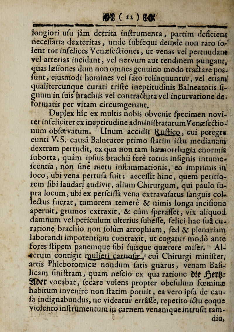 mi») m longiori ufu j^m detrita inftrumenta, partim deficiens neceflaria dexteritas, unde fubfequi deinde non raro fos- lent tot infelices Venaefe&iones, ut venas vei pertundant vel arterias incidant, vel nervum aut tendinem pungant, quas larfiones dum non omnes genuino modo tra£tare pos. funt, ejusmodi homines vel fato relinquuntur, vel etiam qualitercunque curati trifte ineptitudinis Balneatoris li¬ gnum in fuis brachiis vel contraduravel incurvatione de< Formatis per vitam cireumgerunt. Duplex hic ex multis nobis obvenit fpeciraen novi- ter infeliciter ex ineptitudine adminiftratarumVen^fedio-f Hum obfefrvatum. Unum accidit l^uftic^, cui peregr® eunti V. S. causa Balneator primo ftatim i£tu medianam dextram pertudit, ex qua non tam haemorrhagia enormis fuborta, quam ipfius brachii fere totius infignis intume^ fcentia, non fine metu inflammationis, eo imprimis in loco, ubi vena pertuia fuit j acceflit hinc, quem petitio¬ nem fibi laudari audivit, alium Chirurgum, qui paulo fu- pra locum,ubi ex perfeifla vena extravafatus fanguis coi» lectus fuerat, tumorem temere & nimis longa incilionc aperuit, grumos extraxit, & cum fperaflfet, vix aliquod damnum vel periculum ulterius fubefle, felici hac fu3 cu¬ ratione brachio non folum atrophiam , fed & plenariam laborandi impotentiam contraxit, ut cogatur modo ante fores ftipem panemque fibi ftjisque quaerere mifer/ Al¬ terum contigit rpulferj $arn.cui Chirurgi minifter, artis Phlebotomicae nondum fatis gnarus, venam Bafi» licam finiftram* quam nefeio ex qua ratione fcfc vocabat, fecare volens propter obefulum feminas habitum invenire non ftatim potuit, ea veroipfa de cau- fa indignabundus, ne videatur erralTe, repetito i<ftu coque violento inftrumcntum in carnem venamque intrufit tam- { diu»