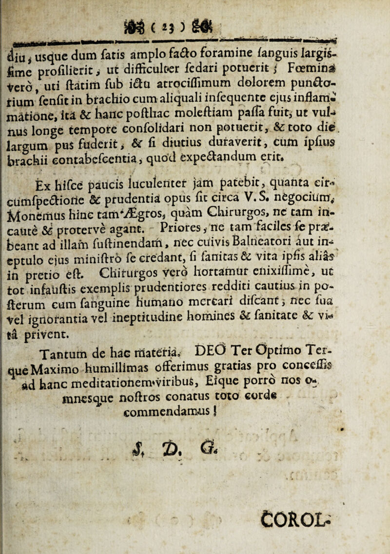 ^iMMH^lilH^ H^H^MMi^^|f diu i usdue dum fatis amplo faffo foramine /anguis largis- fime profilierit > ut difficulfer fedari potuerit i Feemini Vero, uti ftatim fub i&u atrociflimum dolorem pun&cr- riumVenfit in brachio cum aliquali infequente ejus inflam¬ matione, ita & hanc pofthac moleftiam paffa fuit, ut vub» nus longe tempore confolidari non potuerit, &toto die. largum pus fuderit i & fi diutius duraverit, cum ipfius brachii eontabelcentia, quod expeitandum erit* Ex hifcC paucis luculenter jam patebit, quanta eir» cumfpe&iorte Sc prudentia opus fit circa V.S. negotium. Monemus hinc tatnvEgros, quam Chirurgos, ne tam in¬ caute Si proterve agant. Priores, ne tam faciles fe prx1- beanc ad illam fuftinendam, nec cuivis Balneatori aut in- eptulo ejus miniftro fe credant, fi fanitas & vita ipfis alias in pretio eft. Chirurgos vero hortamur eliixifllmc, ut torinfauftis exemplis prudentiores redditi cautius in po- flerum cum fanguine humano mercari diicant s nec fua Vel ignorantia vel ineptitudine homines Sc ianitate Sc vs«* ta privent. Tantum de hac materia. DEd Ter Optimo Ter- que Maximo humillimas offerimus gratias pro conceffis ad hanc meditationenvviribus, Eique porrb nos o* mnesaue noftros conatus toto cotds . - commendamus J * ‘ * i ' I* * * • * ) £ & ** •* * ' • * X * •> * i ■ , ' COROt