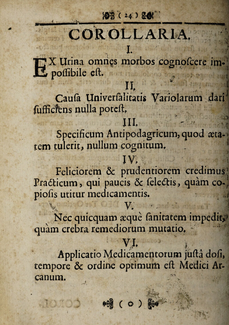 #s < z4) m'' ■* **r > •t i COROLLARIA, I. • . I_ n X Urina omri^s morbos cognofcere im» poflibile cfl. II, Caula Univertalitatis Variolamm dari fufficffens nulla poteft» IU. Specificum Anti podagricum, quod teta- tem tulerit, nullum cognitum, i v; . Feliciorem & prudentiorem credimus! Pradticum, qui paucis & feledtis, quam co-) piofis utitur medicamentis. ,/ V ■ v. ‘ I Nec quicquam asque fanitatem impedit,» quam crebra remediorum mutatio, ' Y*  i, . Applicatio Medicamentorum jufta dofi, tempore & ordine optimum eft Medici Ar¬ canum.