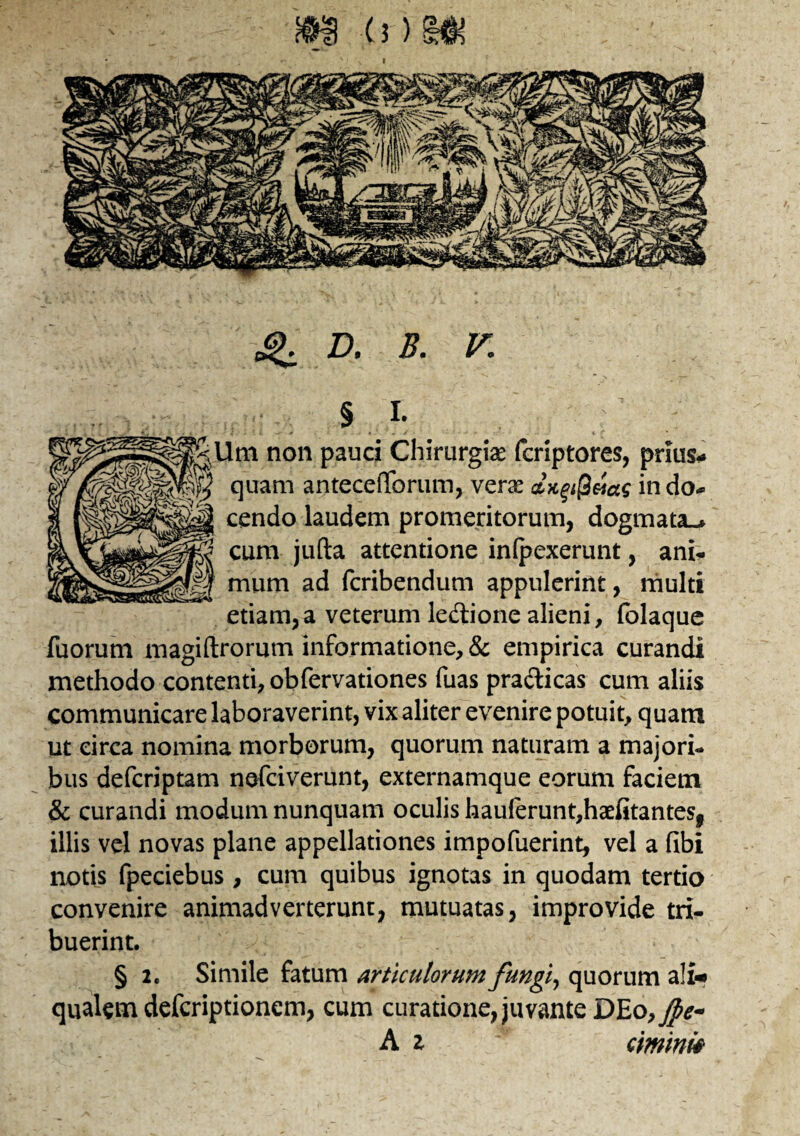 g. D, B. V. § L C-Um non pauci Chirurgiae fcriptores, prius¬ quam antecefTorum, verae dxgiQeiac in do¬ cendo laudem promeritorum, dogmata^ cum jufta attentione inlpexerunt, ani- mum ad fcribendum appulerint, multi etiam,a veterum le&ione alieni, folaque Tuorum magiftrorum informatione, & empirica curandi methodo contenti, obfervationes Tuas pra&icas cum aliis communicare laboraverint, vix aliter evenire potuit, quam ut circa nomina morborum, quorum naturam a majori¬ bus defcriptam nefciverunt, externamque eorum faciem & curandi modum nunquam oculis hauferunt,haefitantesf illis vel novas plane appellationes impofuerint, vel a fibi notis fpeciebus, cum quibus ignotas in quodam tertio convenire animadverterunt, mutuatas, improvide tri¬ buerint. § 2. Simile fatum articulorum fungiy quorum a!i* qualem defcriptionem, cum curatione, juvante DEo,Jpe- A z ciminie