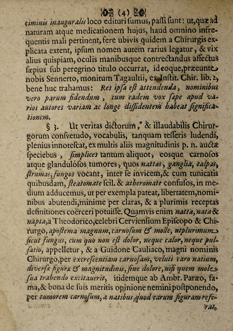 (4) w viminis inauguraiisXotb edituri fumus, paffi furit: ut,quaeaa naturam atque medicationem hujus* haud omnino infre¬ quentis mali pertinent* fere ubivis quidem a Chirufgis ex* plicata extent, ipfum nomen autem rarius legatur * &vix alius quispiam, oculis manibusque contredandus affeduS fepius fub peregrino titulo oceurrat, id eoque,praeeunto nobis Sennerto, monitum Tagaultii, exjnftit Chir. lib. zy bene huc trahamus': Res ipfa eft attendenda > 'nominibus *uero parum fidendum > cum eadem vox fipe apud va¬ tios aut ores variam ac longC diffidentem habeat fignificfa Itionem* § j. Ut veritas didorurU / & illaudabilis Chirur¬ gorum confvetudo, vocabulis, tanquam tefleris ludendi* plenius innotefeat, ex multis aliis magnitudinis p. n. aUdab fpeciebus > fimplicels tantum aliquot > eosqUe carnofos atque glandulofos tumores > quos nattas, ganglia, talpas^ ftrumas,fungos vocant, inter fe invicem,& cum tunicatis quibusdam, fieatoinate Xc\\. te atheromate confufos, in me¬ dium adducemus, ut per exempla pateat, libertatem,nomi¬ nibus abutendi,minime per claras, & a plurimis receptas 'definitiones coerceripotuifle. Quamvis enim natta,natate. 'mpta,z Theodorico,1celebri CervienliUm Epifcdpo & Chi¬ rurgo, apoflema magrtum, carnofum molle, tttplurimumj* ficui fungus, cum quo non efi dolor, neque calor, neque pul- fatio, appelletur , & a Guidone Cauliaco, magni nominis ChirurgOjper excrefcehtiam carnofam, veluti 'caro natium* div er fi figura & magnitudinis, fine dolore, nifi qtiem molejs> fua trahendo excitauerit, itidemque ab Ambr. Paraeo, fa* rha,& bona de fuis meritis opinione neminipoftpOnendo* per tumorem carnofum, a natibus,quod earum figuram refe-