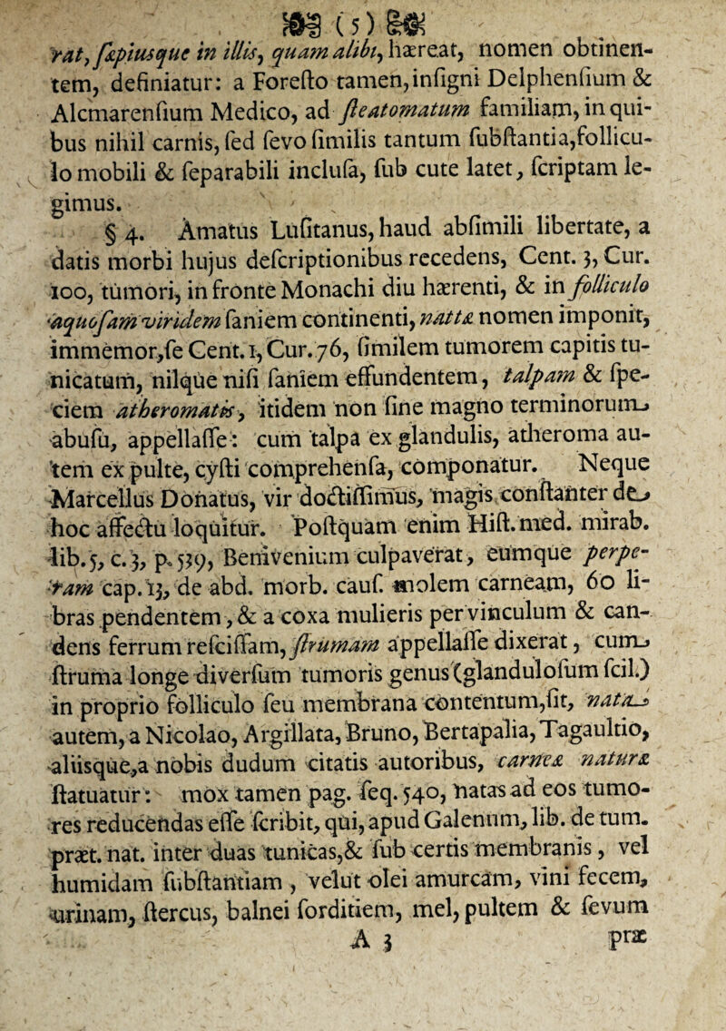 rat, fapiusquc in illis ^ quam alibi, habeat, nomen obtinen¬ tem, definiatur: a Forefto tamen,infigni Delphenfium & Alcmarenfium Medico, adfle at ornatum familiam* in qui¬ bus nihil carnis, (ed fevofimilis tantum fubftantia,follicu¬ lo mobili & feparabili incluta, fub cute latet, feriptam le¬ gimus. \ s ' § 4. Amatus Lufitanus, haud abfimili libertate, a datis morbi hujus deferiptionibus recedens, Cent. 3, Cur. 100, tumori, in fronte Monachi diu haerenti, & in folliculo •aquofam •viridem faniem continenti, natta nomen imponit, immemor,fe Cent. 1, Cur. 76, fimilem tumorem capitis tu¬ nicatum, nilque nifi faniem effundentem, ialpa?n & fpe- ciem atheromatis-, itidem non fine magno terminorum-» abufu, appellaffe : cum talpa ex glandulis, atheroma au¬ tem ex pulte, cyfti comprehenfa, componatur. Neque Marcellus Donatus, vir dodtiffimus, 'magis conftanter do hoc affectu loquitur. Poftquam enim Hift.mecL mirab. lib.5, c.3, 'p. 539, Benivenium culpaverat , eumque perpe¬ ram cap.13, de abd. morb. cauf. molem carneam? 60 li¬ bras pendentem, & a coxa mulieris per vinculum & can¬ dens ferrum refciffam, f rumam appellalfe dixerat, cum_» ftruma longe diverfum tumoris genus (glandulofum fcil.) in proprio folliculo feu membrana contentum,fit, nattu* autem, a Nicolao, Argillata, Bruno, Bertapalia, Tagaultio, aliisque,a nobis dudum citatis autoribus, carnea natura ftatuatur: mox tamen pag. feq. 540, natas ad eos tumo¬ res reducendas eife feribit, qlii, apud Galenum, lib. de tum. praet. nat. inter duas tunicas,& fub certis membranis, vel humidam fubftantiam , velut olei amurcam, vini fecem, nrinam, ftercus, balnei forditiem, mei, pultem & fevum A i pra