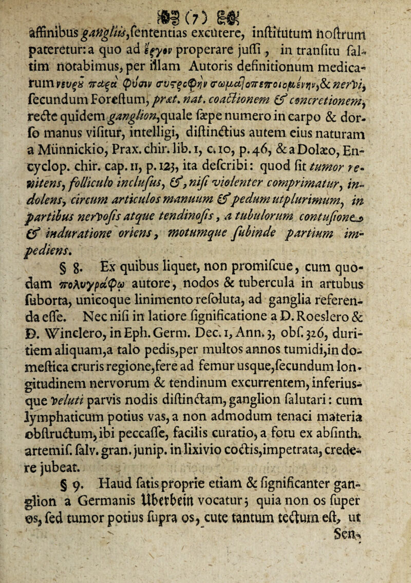 affinibus gangliis,fententias excutere, inftitutum hofirum pateretur: a quo ad efysv properare juflfi , in tranfitu faU tim notabimus* per illam Autoris definitionum medica¬ rum vsuqx evsqc^Yi}/ eoofjLctloTreTrotof&evrivy&c nervia fecundum Foreftum, pr&t. nat. coaElionem Zf concretionem? re&C quidem ganglion,quale fiepe numero in carpo & dor- fo manus vifitur, intelligi, diftin&ius autem eius naturam a Miinnickio, Prax. chir. lib. i, a io, p. 46, & a Dolaeo, En- cydop. chir. cap.n, p.123, ita defcribi: quod fit tumor re* mtens, folliculo inclufas, Zf, nifi ‘violenter comprimatur, in- dolens? circum articulos manuum Zfpedum ut plurimum, in partibus nerVofts atque tendinofis , a tubulorum contufantj> Cf induratione oriens , motumque fubinde partium im¬ pediens. § 8. Ex quibus liquet, non promifcue, cum quo¬ dam iroAvypct<pu autore, nodos & tubercula in artubus fuborta, unicoque linimento refoluta, ad ganglia referen¬ da efle. Nec nifi in latiore fignificatione a D. Roeslero & D. Winclero, inEph.Germ. Dec. i,Ann*3, obf,3z6, duri¬ tiem aliquam,a talo pedis,per multos annos tumidi,in do- meftica cruris regione,fere ad femur usque,fecundum lon¬ gitudinem nervorum & tendinum excurrentem, inferius-^ que Veluti parvis nodis diftindam, ganglion falutari: cum lymphaticum potius vas, a non admodum tenaci materia obftrudum,ibi peccafifc, facilis curatio, a fotu ex abfinthw artemif. falv. gran, junip. in lixivio codis,impetrata, crede¬ re jubeat. § 9. Haud fatis proprie etiam & fignificanter gan¬ glion a Germanis Ubetbdtt vocatur 3 quia non os fuper os> fed tumor potius fupra os, cute tantum tcdutn eft, ut Seiv*