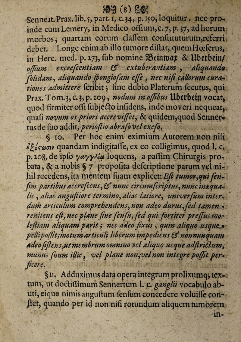 Senneat.Prax.lib.5,part.i, c.34, p. 150, loquitur. nec pro* inde cumLemery, in Medico ortium,c.7,p. 37, ad horum morbos, quartam eorum claflem conftituturum,referri, debet. Longe enim ab illo tumore diftat* quemHoeferus* in Here. med. p. 273, fub nomine 2Seinn>ay & ilbcrbcitt/ offium excreficentiam (fi extuberantium , aliquando folidam, aliquando Jpongiofiam effie , nec ni (i callorum cura* tiones admittere feribit 3 fine dubio Platerum fecutus, qui Prax.Tom.3,c.3,p.io9, nodum inojjibm Uberbettt vocat* quod firmiter orti fubje&oinfidens, inde moveri nequeat*, quafi novum os priori accrevijfet, & quidem,quod Sennejv tusdefuo addit,perioflioabrafoToelexefo. § 10. Per hoc enim eximium Autorem non ni(j sfcofucnv quandam indigitafife, ex eo colligimus, quod 1. c. p. 2og,de ipfo yuyy^LM loquens, a partim Chirurgis pro- bata, & a nobis § 7 propofita deferiptione parum vel ni¬ hil recedens, ita mentem fuam explicet; Efi t umor,qui fen- fim partibus accrefcens, (fi nunc circumficriptus, nunc inaqua- lis, alias angufiiore termino, alias latiore, univtrfttm inter- dum articulum comprehendens, non adeo durus,fied tam ens r enitens efi? nec plane fine fenfiu,fied qui fortiter prejfus mo¬ le fit am aliquam par it; nec adeo fixus , quin aliquo usque13 pellipoffit ;motum articuli liberum impediens {fi nonnunquam adeo fifiens,ut membrum omnino Vel aliquo usque adflriclumy munus fiuum illic y vel plane non,vel non integre poffit per* ficere. §11. Adduximus data opera integrum prolixumqj tex¬ tum, ut doftirtimumSennertum 1. c. ganglii vocabulo ab¬ uti, eique nimisanguftum fenfumconcedere volujfiecom |tet, quando per id non nifi rotundum aliquem tumojrem in-
