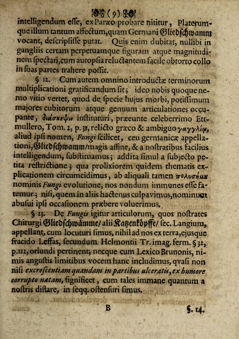 intelhgcndum efle, ex Pareo probare nititur, Platenim* que illum tantum affe<Sum,quam Germani ©ltebf<$roattUtt vocant, defcripfifie putat. Quis enim dubitat, nullibi jn gangliis certam perpetuamque figuram atque magnitudi¬ nem fpe#arj,cum autopfiarelu&antem facileobtorto collo in ftias partes trahere poffit. § u. Cum autem omnino introdudae terminorum multiplicationi gratificandum fit 3 ideo nobis quoque ne¬ mo vitio vertet, quod de. fpecie hujus morbi, potitfimum majores cubiterum atque genuum articulationes occu¬ pante, inftituturi, preeunte celeberrimo Ett* muliero, Tom. x, p. 31, relido greco & ambiguo yctyytip, aliud jpfi nomen, Pungi fcilicet, ceu gernianica? appella¬ tioni, ^(icbfc^tpntnni/magis affine, & a noftratibus facilius intelligendum, fubftituamus; addita fimul a fubjedo pe¬ tita reftridione 3 qua prolixiorem quidem thematis ex¬ plicationem circumcidimus, ab aliquali tamen iroAua-qufe nominis pungi evolutione, nos nondum immunesefle fa¬ temur 3 nifi, quem in aliis hactenus culpavimus,nominumt abufui ipfi occafionem praebere voluerimus, § 13. De Fungis igitur articulorum, quos noftrates Chirurgi ©liebfc^wlmme/ alii ftagenfopffe/ fec. Langium, appellant, cum locuturi fimus, nihil ad nos ex terra,ejusque fracido Leffas, fecundum, Helmontii Tr.imag.ferm. §32, p.m, oriundi pertinent3 necque cum LexicoBrunonis, ni¬ mis anguftis limitibus vocem hanc includimus, qvafi non ni fi cxcrefcentiam quandam in partibus ulceratis, ex humore corrupto natam, fignificet, cum tales immane quantum a noftris diftare, in feqq. oftenfuri fimus. B §•