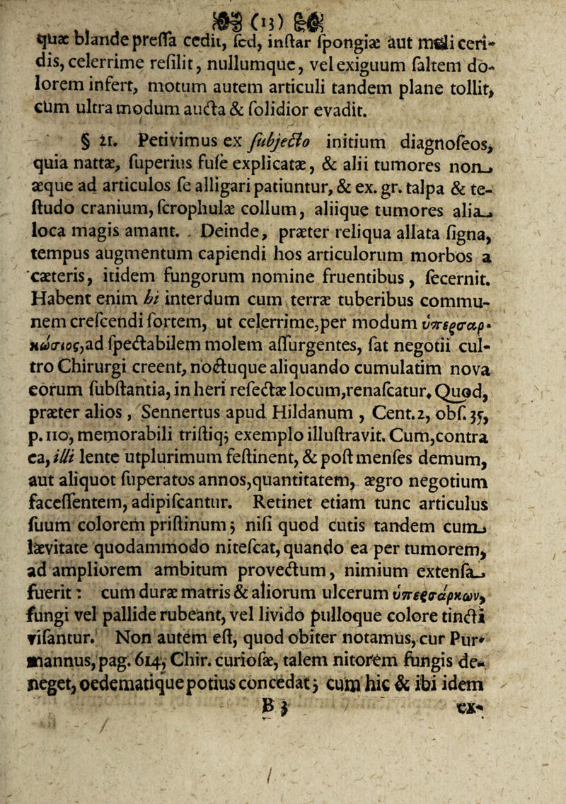 cjuac blande prefla cedit, fcd, indar ipongise aut msliceri* dis, celerrime refilit, nullumque, vel exiguum faltem do¬ lorem infert, motum autem articuli tandem plane tollit, ctim ultra modum auda& folidior evadit. § ii. Petivimus ex fubjeBo initium diagnofeos, quia nattae, fuperius fule explicatae, & alii tumores noru aeque ad articulos fe alligari patiuntur, & ex. gr. talpa & te- ftudo cranium,fcrophulae collum, aliique tumores alia^ loca magis amant. Deinde, praeter reliqua allata figna, tempus augmentum capiendi hos articulorum morbos a caeteris, itidem fungorum nomine fruentibus, fecernit. Habent enim hi interdum cum terrae tuberibus commu¬ nem crefcendi fortem, ut celerrime.,per modum vvsgo-ap* nda-iog^d fpedabilem molem adurgentes, fat negotii cul¬ tro Chirurgi creent, noduque aliquando cumulatim nova eorum fubftantia, in heri refedae locum,renafcatur* Quod, praeter alios, Sennertus apud Hildanum , Cent.z, obf.3f, p.no, memorabili triftiq} exemplo illuftravit. Cum,contra ca, illi lente utplurimumfeftinent,&poftmenfes demum, aut aliquot fuperatos annos,quantitatem, aegro negotium faceflentem, adipifcantur. Retinet etiam tunc articulus fuum colorem priftinum 3 nifi quod cutis tandem cum.» levitate quodammodo nitefcat, quando ea per tumorem, ad ampliorem ambitum provedum, nimium extenfa-j fuerit: cum durae matris & aliorum ulcerum vTreerdpx&vy fungi vel pallide rubeant, vel livido pulloque colore tindi rifantur. Non autem eft, quod obiter notamus, cur Pur* tfiannus, pag. 614, Chir. curiofae, talem nitorem ftingis de* neget, oedematiquepotius concedat j cum hic & ibi idem R i cx*