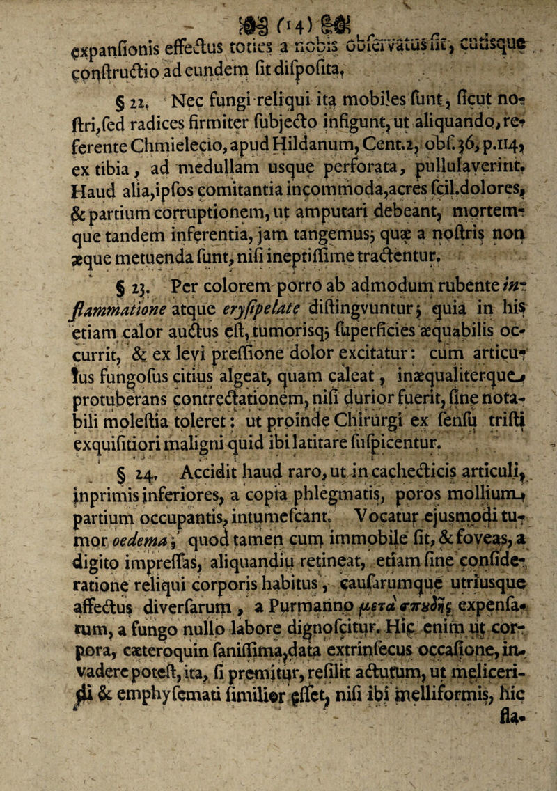 s, fi4) „ expanfionis effedus toties a nobis obiciVatUsiu, cuttsque COUftrudio ad eundem fit difpofita, § 22, Nec fungi reliqui ita mobiles funt, ficui no- ftri/ed radices firmiter fubjedo infigunt, ut aliquando, re? ferente Chmielecio, apud Hildanum, Cent,2, obf. 56, p.114, ex tibia, ad medullam usque perforata, pullulaverint* Haud alia,ipfos comitantia incommoda,acres fcil.dolores, $c partium corruptionem, ut amputari debeant, mortem¬ que tandem inferentia, jam tangemus* quae a noftris non seque metuenda funt, nifi ineptiffime tradentur, § 13. Per colorem porro ab admodum rubente in¬ flammatione atque erypf elate diftingvuntur* quia in his etiam calor audus cft,tumorisq* fuperficies aequabilis oc¬ currit, & ex levi preffione dolor excitatur: ciim articu* !us fungofus citius algeat, quam caleat, inaequaliterquo protuberans cpntredationem, nifi durior fuerit, fine nota¬ bili moleftia toleret: ut proinde Chirurgi ex fenfu trifti exquifitiori maligni quid ibi latitare fufpicentur. j 1 ■ i-' i * § 24, Accidit haud raro, ut incachedicis articuli, inprimis inferiores, a copia phlegmatis, poros mollium-? partium occupantis, intumefeant. Vocatuf ejusmodi tu¬ mor oedema i quod tamen cunc* immobile fit, & foveas, a digito impreffas, aliquandiii retineat, etiam fine confide- ratione reliqui corporis habitus, caufarumque utriusque affedus diverfarum , a Purmanno {astci rjrxify expenfa* tum, a fungo nullo labore dignofeitur, Hip enim ut cor¬ pora, cacteroquin fanifiima,data extrinfecus occafiope, in¬ vadere poteft, ita, fi premitur, refiltt adutum, ut meliceri- j- 0 1 r ' itL nifi ibi melliformis, hic 04*