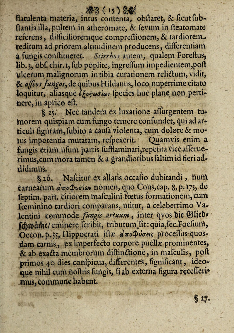.. . „ , M ^ .... .... flatulenta materia, intus contenta, obftaret, & ficutfub- flantia illa* pultem in atheromate, & fevum in fteatomate teferens, difficilioremque comprefiionem, & tardiorem-» reditum ad priorem altitudinem producens, differentiam a fungis conftitueret. Scirrhos autem, qualem ForeftuS) lib. 3, bbC chir. i, fub poplite, ingrefliim impedientem,poft ulcerum malignorum in tibia curationem reli&um, vidit, ofleos fungos, de anibus Hildatius, loco nuperrime citato loquitur, aliasque sfcofurivv (pedes huc plane non pern¬ itere, in aprico eft. § 15.’ Nec tandem ex luxatione adurgentem til- frtoreni quispiam cum Fungo temere confundet, qui ad ar¬ ticuli figuram, fubito a caufa violenta, cum dolore & mo¬ tus impotentia mutatam, refpexerit. Quamvis enim a fungis etiam ufum partis Fufflaminari,repetita Vice afferue- rimuSjCum mora tamen & a grandioribus faltim id fieri ad¬ didimus. § 16. Nafcitur ex allatis occafio dubitandi, tium carnearum avoCpvo-tov nomen, quo Cous,cap. g, p. 173, de feptirn. jpart. citiorem maTculini foetus formationem, cum foeminino tardiori comparatis, utitur, a celeberrimo Va¬ lentini commode fungis tirtuum , inter qvos bie ©liet)* fc^mdmc/eminere fcribit, tributun\fit: quia,fec.Foefium, Oecon. p. 55, Hippocrati iftac proceflus quos¬ dam carnis., ex imperfedo corpore puelk prominentes, & ab exadla membrorum diftindione, in mafculis, poft 'primos 40 dies confpicua, differentes, fignificant, ideo*- que nihil cum noftris fungis, fi ab externa figura recefleri* «nus, Commune habent
