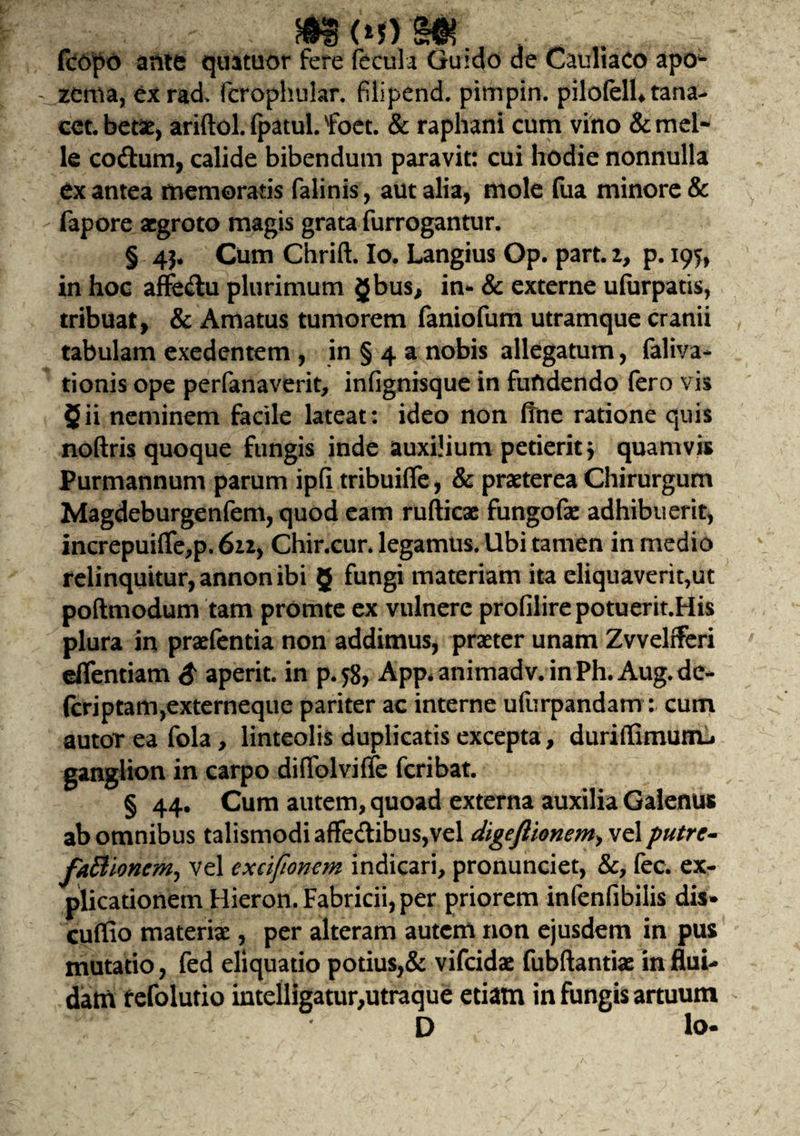 fcopo ante quatuor fere fecula Gu»do de Cauliaco apo- - zenva, exrad» (crophular. filipend. pimpin. pilofelU tana- cet. betae, ariftol. fpatul. foet. & raphani cum vino & mei¬ le co&um, calide bibendum paravit: cui hodie nonnulla ex antea memoratis falinis, aut alia, mole fua minore & fapore aegroto magis grata furrogantur. § 4$. Cum Chrift. Io. Langius Op. part. z, p. 195, in hoc affedtu plurimum gbus, in* & externe ufurpatis, tribuat, & Amatus tumorem faniofum utramque cranii tabulam exedentem , in § 4 a nobis allegatum, faliva- tionis ope perfanaverit, infignisque in fufidendo fero vis 5ii neminem facile lateat: ideo non ffne ratione quis noftris quoque fungis inde auxilium petierit j quamvis Purmannum parum ipfi tribuilfe, & praeterea Chirurgum Magdeburgenfem, quod eam rufticae fungofae adhibuerit, increpuifle,p. 6zz> Chir.cur. legamus. Ubi tamen in medio relinquitur, annon ibi 5 fungi materiam ita eliquaverit,ut poftmodum tam promte ex vulnere profilirepotuerit.His plura in praefentia non addimus, praeter unam Zvvelfferi eflentiam £ aperit, in p.$> App* animadv.inPh.Aug.de- fcriptam,externeque pariter ac interne ufurpandam: cum autor ea fola, linteolis duplicatis excepta, duriffimum-. ganglion in carpo difiblviffe feribat. § 44. Cum autem, quoad externa auxilia Galenus ab omnibus talismodiaffedibus,vel digeflionem> vel putre- faBlonem^ vel cxcifionem indicari, pronunciet, &, fec. ex¬ plicationem Hieron. Fabricii, per priorem infenfibilis dis* cuffio materiae, per alteram autem non ejusdem in pus mutatio, fed eliquatio potius,& vifeidae fubftantiae in flui¬ dam f efolutio intelligatur,utraque etiam in fungis artuum D lo-