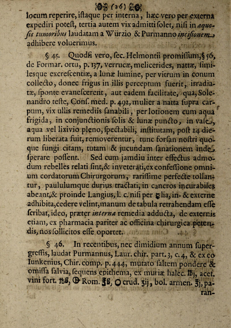 $•&<>*) locum reperire, iftaque per interna, haec vero per externa expediri poteft, tertia autem vix admitti folet, nifi inaquo* Jis tumoribus laudatam a Wiirzio &Purmanno incifionem-* adhibere voluerimus. § 45. Quodfi vero, fec. Helmontii promifliim,§ 56, de Formar. ortu, p. 137, verrucae, melicerides, nattae, fimi* lesque excrefcentiae, a lunae lumine, per vitrum in conum colledo, donec frigus in illis perceptum fuerit,, irradia¬ tae, fponte evanefeerent, aut eadem facilitate, qua, Sole- nandro terte, Gonf. med. p. 492, mulier a natta fupra car¬ pum, vix ullis remediis fanabrli, per lotionem cum aqua frigida, in conjundionis folis & lunae pundo, in vafo, aqua vel lixivio pleno, fpedabili, inftitutam, poft 24 die¬ rum liberata fuit, removerentur, tunc forfan noftri quo¬ que fungi citam, tutam & jucundam fanationem inde.# fperare portent. Sed cum jamdiu inter effedus admo¬ dum rebelles relati fint,& inveterati,ex confeffione omni¬ um cordatorum Chirurgorum, rariffime perfede tollan¬ tur, paululumque durius tradati, in cancros incurabiles abeant,& proinde Langius,l. c. nifi per g lia, in-& externe adhibita,cedere velint,manum de tabula retrahendam efle feribat, ideo, praeter interna remedia adduda, de externis etiam, ex pharmacia pariter ac officina chirurgica peten^ dis,nosfollicitos effe oportet. 4.; § 46. In recentibus, nec dimidium annum fuper- greffis,laudat Purmannus, Laur. chir. part^, c.4, & exeo Iunkenius, Chir. comp. p.444, mutato faltem pondere & omiffia falvia, fequens epithema, ex muriae halec. lBj, acet,