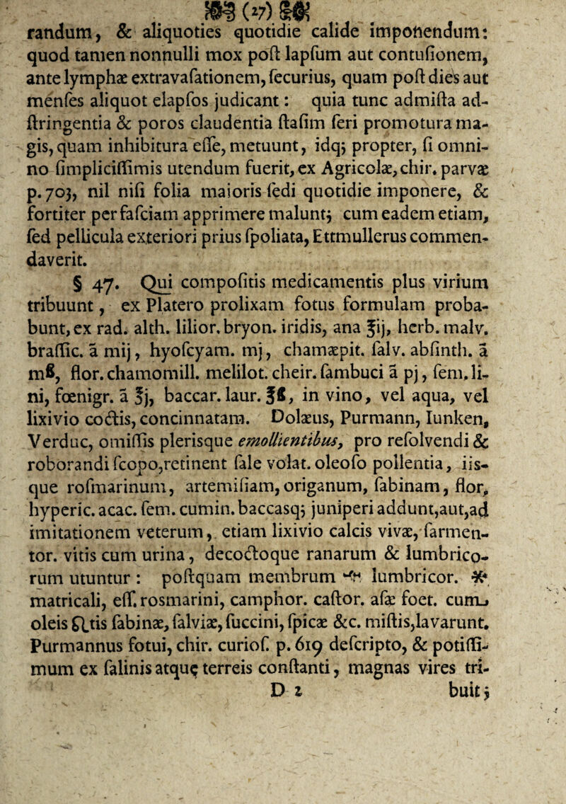 m(>/)m randum, & aliquoties quotidie calide impotiendum: quod tamen nonnulli mox poft lapfum aut contufionem, ante lymphae extravafationem,fecurius, quam poft dies aut menfes aliquot elapfos judicant: quia tunc admifta ad- jftringentia & poros claudentia ftafim feri promotura ma¬ gis, quam inhibitura efle, metuunt, idqj propter, fi omni¬ no fimpliciflimis utendum fuerit, ex Agricolae, chir* parvae p. 703, nil nifi folia maioris ledi quotidie imponere, & fortiter per fafciam apprimere maluntj cum eadem etiam, fed pellicula exteriori prius fpoliata, Ettmullerus commen¬ daverit. § 47. Qui compofitis medicamentis plus virium tribuunt, ex Platero prolixam fotus formulam proba¬ bunt, ex rad. alth. lilior.bryon. iridis, ana Jij» hcrb. malv, braffic. a mij, hyofcyam. mj, chamaepit. falv. abfinth. a mfi, flor.chamomill. melilot. cheir.fambuci a pj, fem. li¬ ni, foenigr. a |j, baccar, laur. f£, in vino, vel aqua, vel lixivio codis, concinnatam. Dolaeus, Purmann, Iunken, Verduc, omiffis plerisque emollientibus, pro refolvendi& roborandifcopo,retinent fale volat.oleofo pollentia, iis» que rofmarinum, artemifiam,origanum, fabinam, flor, hyperic. acac. fem. cumin. baccasq^ juniperi addunt,aut,ad imitationem veterum, etiam lixivio calcis vivae, farmen- tor. vitis cum urina, decodoque ranarum & lumbrico* rum utuntur : poftquam membrum '4*. lumbricor. ¥? matricali, e(T. rosmarini, camphor. caftor. afae foet. curru oleis £Etis fabinae, falviae, fuccini, (picae &c. miftis,lavarunt. Purmannus fotui, chir. curiof p. 619 defcripto, & potidi- mum ex falinis atqu$ terreis conflanti, magnas vires tri- Dz buitj