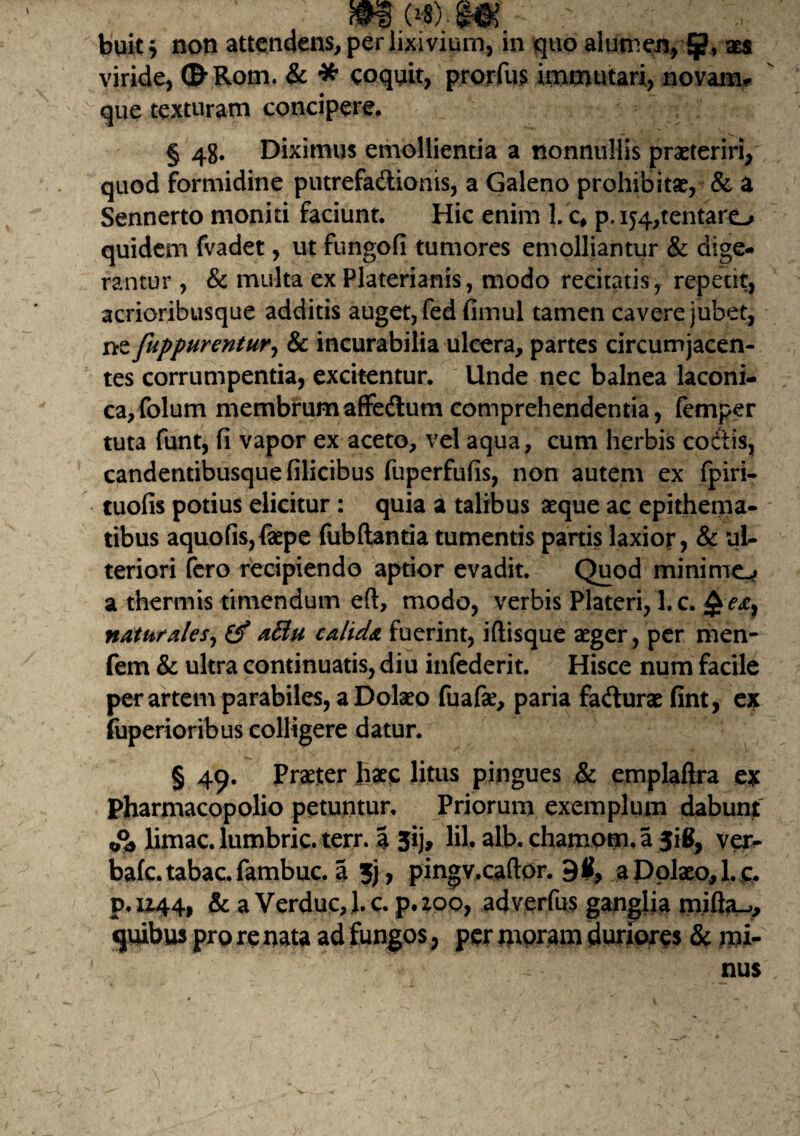 buit 7 noti attendens, per lixivium, in quo alumen, §?, x$ viride, <B’Rom. & * coquit, prorfus Immutari, novam** que texturam concipere. § 48. Diximus emollientia a nonnullis praeteriri, quod formidine putrefa&ionis, a Galeno prohibitae, & a Sennerto moniti faciunt. Hic enim 1. c* p. intentaro quidem fvadet, ut fungofi tumores emolliantur & dige¬ rantur , & multa ex Platerianis, modo recitatis, repetit, acrioribusque additis auget, fed fimul tamen cavei*e jubet, ne fuppurentur, & incurabilia ulcera, partes circumjacen¬ tes corrumpentia, excitentur. Unde nec balnea laconi¬ ca, folum membrumaffedumcomprehendentia, femper tuta funt, fi vapor ex aceto, vel aqua, cum herbis coctis, candentibusque filicibus fuperfufis, non autem ex fpiri- tuofis potius elicitur : quia a talibus aeque ac epithema¬ tibus aquofis,faepe fubftantia tumentis partis laxior, & ul¬ teriori fero recipiendo aptior evadit. Quod minime^ a thermis timendum eft, modo, verbis Plateri, l.c. naturales, (f attu calida fuerint, iftisque aeger, per men- fem & ultra continuatis, diu infederit. Hisce num facile per artem parabiles, a Dolaeo fuafae, paria fafturae fint, ex fuperioribus colligere datur. § 49. Praeter haec litus pingues & emplaflra ex Pharmacopolio petuntur. Priorum exemplum dabunt A limae, lumbric. terr. a 3ij, lil. alb. chamom. a 316, ver¬ bale. tabac.fambuc. a 3j, pingv.caftor. 9(1, a Dolaeo,l.c. P.U44, & a Verduc,l.c. p.zoo, adverfus ganglia mifta_,, quibus pro re nata ad fungos, per moram duriores & mi¬ nus