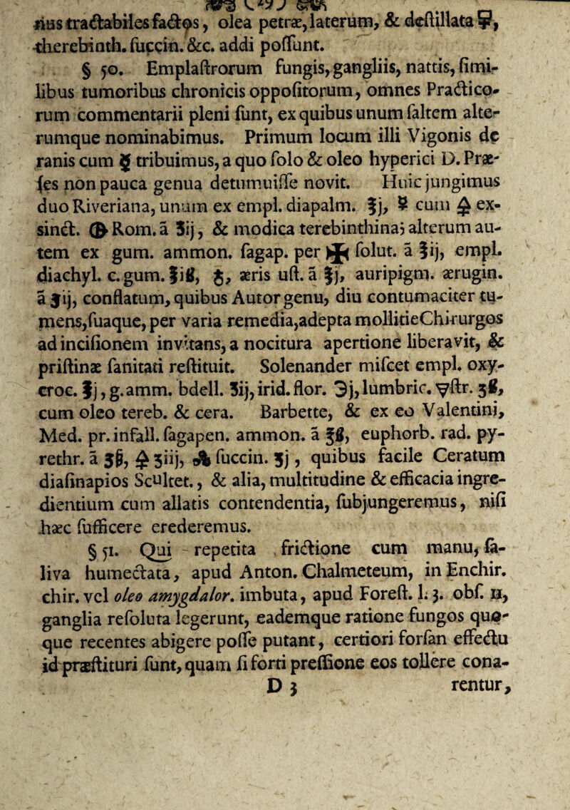 ms tradabiles fad^>s, olea petrae, laterum, & deitillata sp, •dierebinth. fuccin. &c. addi potiunt. § 50. Emplaftrorum fungis, gangliis, nattis, fimi- libus tumoribus chronicis oppofitorum, omnes Pradico- rum commentarii pleni funt, ex quibus unum faltem alte- rumque nominabimus. Primum locum illi Vigonis dc ranis cum 5 tribuimus, a quo folo & oleo hyperici D. Prae¬ bes non pauca genua detumuiffe novit. Huic jungimus duoRiveriana, unum ex empl diapalm. %), S cum £ ex- sind. ® Rom. a 3ij, & modica terebinthina? alterum au¬ tem ex gum. ammon. fagap. per folut. a |ij, empl. diachyl. c.gum. fi8, $, aeris uft. a §j, auripigm. xrugin. a jij, conflatum, quibus Autor genu, diu contumaciter tu¬ mens, fuaque, per varia remedia,adepta mollitieChirurgos ad incifionem invitans, a nocitura apertione liberavit, & priftinae fanitati reftituit. Solenander mifcet empl. oxy- croc. f j, g.amm. bdell. 3ij, irid. flor. 3j,lumbric. yftr. 38, cum oleo tereb. & cera. Barbette, & ex eo Valentini, Med. pr.infall. fagapen. ammon. a fS, euphorb. rad. py- rethr. 3iij, fuccin. 5j, quibus facile Ceratum diafinapios Semitet., & alia, multitudine & efficacia ingre¬ diendum cum allatis contendentia, fubjungeremus, nifi hsec fuflkere erederemus. §51. Qui - repetita , fridione cum manu, fa- liva humedata, apud Anton. Chalmeteum, inEnchir. chir. vel oleo amygdalor. imbuta, apud Foreft. L 3. obf. 11, ganglia refoluta legerunt, eademque ratione fungos qua¬ que recentes abigere poffe putant, certiori forlan effedu id prodituri funt, quam li forti preffione eos tollere cona- D 3 rentur.
