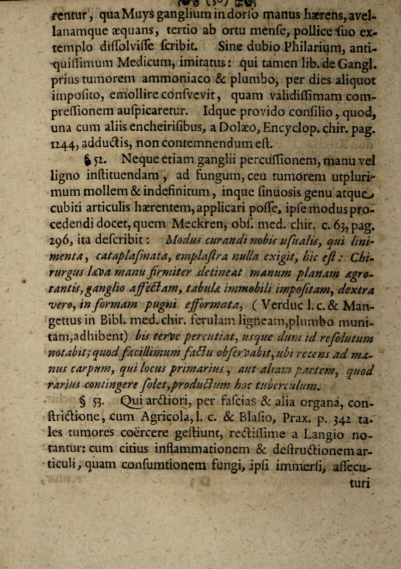 sasn rentur, quaMuysgangliumindorfo manus haerens,avel¬ lanamque aequans, tertio ab ortu menfe, pollice^uo ex¬ templo diffolvide fcribit. Sine dubio Philarium, anti- •quiffimum Medicum, imitatus: qui tamen lib.deGangi, prius tumorem ammoniaco & plumbo, per dies aliquot impolito, emollire conlvevit, quam validiffimam com- preffionem aufpicaretur. Idque provido confilio, quod, una cum aliis encheirifibus, a Dolaeo, Encyclop. chir. pag. 1244, addudis, non contemnendum eft. i 5i. Neque etiam ganglii percuffionem, manu vel ligno inftituendam , ad fungum, ceu tumorem utpluri- mum mollem & indefinitum, inque finuosis genu atquo cubiti articulis haerentem, applicari pofle* ipfe modus pro¬ cedendi docet, quem Meckren* obf. med. chir. c.6>, pag. 296, ita defcribit: Modus curandi nobis ufualis, qui lini¬ menta , cataplafmata, emplaftra nulla exigit> hic efi: Chi¬ rurgus Utia manu firmiter detineat manum planam Agro- tantisy ganglio affeBam, tabitU immobili impofitam, dextra vero, in formam pugni effiormata, ( Verduc Lc.& Man- gettusin Bibi. med. chir. ferulam ligneam,plumbo muni¬ tam,adhibent) bis tertie percutiat, usque dum id refolutum notabit ? quod facillimum faElu obferti abit, ubi recens ad ma¬ nus carpum, qui locus primarius, aut altam partem, quod rarius contingere foletyproduclum hoc tuberculum. § 53. Qui ardiori, per fafeias & alia organa, con- ftridione, cum Agricola, 1. c. & Blafio, Prax. p. 342 ta¬ les tumores coercere geftiunt, redilfime a Langio no¬ tantur: cum citius inflammationem & deftrudionem ar¬ ticuli, quam confurationem fungi, jpfi immerfi, aflecit- turi