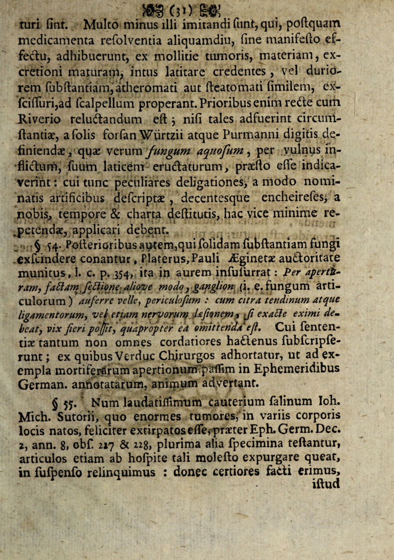 im turi fint. Multo minus illi imitandi funt, qui, poftquam medicamenta refolventia aliquamdiu, fine manifefto ef¬ fectu, adhibuerunt, ex mollitie tumoris, materiam, ex- cretioni maturam, intus latitare credentes, vel durio¬ rem (ubflantiam, atheromati aut fleatomati fimilem, ex- fci(Turi,ad fcalpellum properant. Prioribus enim redte cuiii Riverio reludtandum eft j nifi tales adfuerint circurri- ftantiae, afolis forfan Wiirtzii atque Purmanni digitis de¬ finiendae, quse verum fungum aqnofum, per vulnus in¬ flictum, fuum laticem- eru&aturum, praeflo efie indica¬ verint : cui tunc peculiares deligationes, a modo nomi¬ natis artificibus defcriptae, decentesque encheirefes, a nobis, tempore & charta deftitutis, hac vice minime re¬ petendae, applicari debent. . * § S4- Pollenoribus autem,qui foliclam fubftantiam fungi exfeindere conantur, Platerus, Pauli iEginetae au&oritate munitus, 1. c. p. 354, ita in aurem infuliirrat: Per aperti- ram, fattam fieElione- aliove modo r ganglion (i. e. fungum arti¬ culorum ) auferre velle, periculofum .* cum citra tendinum atque ligamentorum, vel-etiam nervorum Ufionem^ fi exacle eximi dem beat, vix fieri pojfit, quapropter ea omittenda e fi. Cui fenten- tiae tantum non omnes cordatiores haflenus fubfcnpfe- runt; ex quibus Verduc Chirurgos adhortatur, ut ad ex¬ empla mortiferarum apertionurriSpuilim in Ephemeridibus German. annotatarum, animum advertant. § 55. Num laudatiflinrum cauterium falinum Ioh. Mich. Sutorii, quo enormes tumores, in variis corporis locis natos, feliciter extirpatos effe f praeter Eph.Germ.Dec. 2, ann. 8# obf 217 & 228, plurima alia fpecimina teftantur, articulos etiam ab hofpite tali molefto expurgare queat, in fufpenfo relinquimus : donec certiores fadi erimus, iftud
