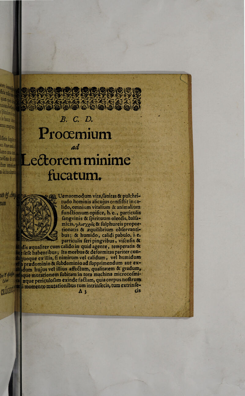 lfpIenfe|J i.in Mmisfiippki wi htmhi liHDcsunacmi 'aviffim? & onl dium omniuns Didetis uiten N t minime i Uemaomodum vita,fauitas 8c pulchri* tudo hominis alicujus confiftit in ca¬ lido, omnium vitalium & animalium funftionum opifice, h.e., particulis fangvinis & fpirituum oleofis, balfa- micis, yfa<rx$>is 8c fulphureis propor» tionatis & aequilibrium obfervanti- bus; & humido, calidi pabulo, i-e. particulis feri pingvibus, vifcofis & Idis ^qualiter cum calido in quid agente, temperatis 6c fefe habentibus; Ita morbus 6c deformitas pariter con- uoque ex illis, fi nimirum vel calidum, vel humidum .prxdominio& fubdominioadfupprimendum aut ex- dura hujus vei illius afFeflum, qualitatem & gradum, tque mutationem fubitam in tota machina microcofmi- aque periqulofam exinde faflam, quia corpus nofirunt i momento mutationibus tum intrinfecis, tura extrinfe- A 3 cis . s V 1