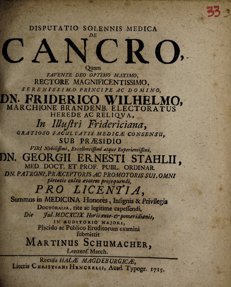 DISPUTATIO SOLENNIS MEDICA DE . Quam E AVENTE DEO OPTIMO MAXIMO, RECTORE MAGNIFICENTISSIMO, SE R E NISSI M.O PRINCIPE AC DOMINO, DN. FRIDERICO WILHELMO, MARCHIONE BRANDENB. ELECTORATUS HEREDE AC RELIQVA, In lUuJlri Frtdericiana, GRATIOSO FACULTATIS MEDICsE CONSENSU, 1; SUB PRALSIDIO VIRI NobiliJJimi, ExceUentijfimi atque Experientiffimi, DN. GEORGII ERNESTI STAHLII. MED, DOCT. ET PROF. PUBL. ORD1NAR. DN. PATRONI,PRAECEPTORIS AC PROMOTORIS SUI, OMNI pietatis cultu atatem profequendi, PRO LICENTIA, . Summos in MEDICINA Honores, Infignia & Privilegia Doctoralia , rite ac legitime capeflendi, 1 Die $ul.MDCXClX. Morisattte~&>potueridiattis, IN AUDITORIO MAJORI, Placido ac Publico Eruditorum examini fubmitcit Martinus Schumacher, ___ Lenzenf March. * Recufa HaLAL MAGDEBURGIC/E, ~ Literis Christiani Henckeui, Acad. Typogr. 17x5-.