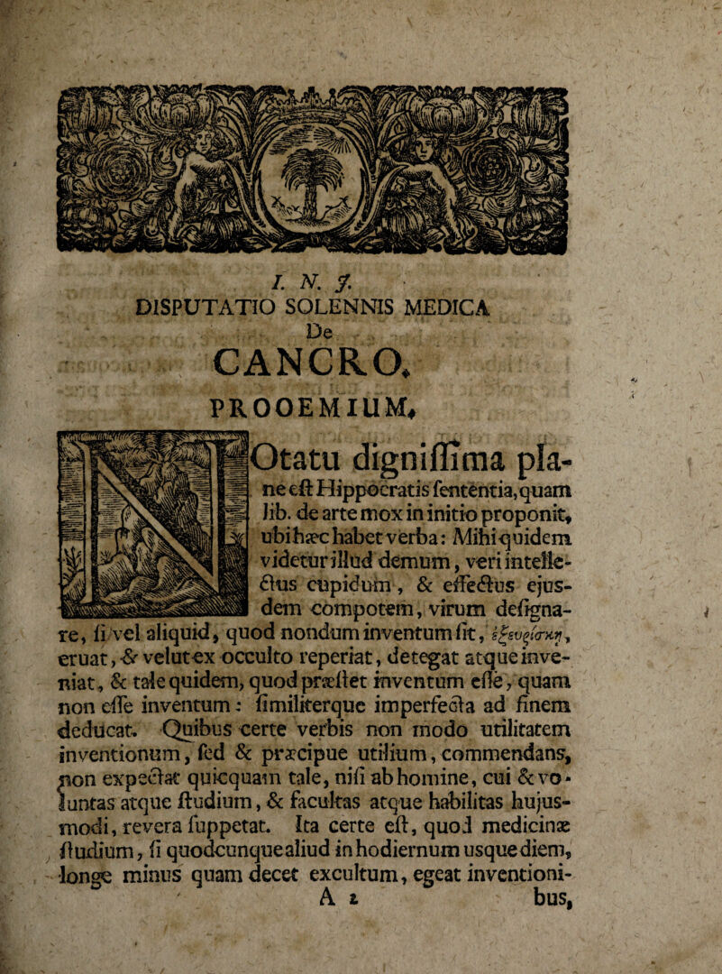 DISPUTATIO SOLENNIS MEDICA De CANCRO, PROOEMIUM, Otatu digniflima pla¬ ne eft Hippocratis fententia, quam lib. de arte mox in initio proponit, libihsec habet verba: Mihiquidem videtur illud demum, veriintelie- dus cupidum, & efFedfus ejus¬ dem compotem, virum defigna- re, fi vel aliquid, quod nondum inventum fit, , eruat ,•& velutex occulto reperiat, detegat atque inve¬ niat, & tale quidem, quod prseftet inventum efie, quam non die inventum: fimiliterque imperfecta ad finem deducat. Quibus certe verbis non modo utilitatem inventionum, fed & praecipue utilium, commendans, non expeetat quicquam tale, nifi ab homine, cui & vo - luntas atque ftudiuin, & facultas atque habilitas hujus¬ modi, revera luppetat. Ita certe eft, quod medicinae ftudium, fi quodcunque aliud in hodiernum usque diem, •longe minus quam decet excultum, egeat inventioni- A t bus,