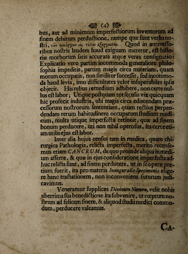 bas; ane ad minimum imperfeaiorum inventorum ad finem debitum perdu&ione, nempe quae funt verba no- ftri, jjwi£^yav «s tsAov e^eeyctoria. Quod in anteccffo- ribus noftris laudem haud exiguam meretur, eft hifto- ria morborum fatis accurata atque verax confignatio: Explicatio vero partim incommoda generaliore philo- fophia impeditis, partim magis drea materiam, quam motum occupatis, non fimiliter fuccefTit, fedincommo¬ da haud levia, imo difficultates velut infuperabiles ipfis objecit. His rebus r emed ium adhibere, non certe nul¬ lus eft labor; Utique poftquam tot feculis vix quicquam hic profecit induftria, ubi magis circa ediscendam prae- ceflbrum noftrorum fententiam, quam reCtius perpen¬ dendam rerum habitudinem occupatum ftudium medi¬ cum, multa utique imperfe&a retinuit, quae ad finem bonum perducere, uti non nihil operofus, ita certe eti¬ am utilis ejus eft labor. Inter alia hujus cenfus tam in medica, quam chi¬ rurgica Pathologia, relicta imperfeCta, merito recenfe- mus etiam CANCR VM, de quo proinde aliqua in medi¬ um afferre, & quae in ejus conlideratione imperfeCta ad¬ huc relida funt, ad finem perducere, ut in fe operae pre¬ tium fuerit, ita pro materia Inauguratis Speciminis elige¬ re hanc tractationem, non inconveniens futurum judi¬ cavimus. Veneramur fupplices Divinum Numen, velit nobis uberrima fua benedi&ione ita fubvenire, ut coeptum no- ftrum ad felicem finem, & aliquod ftudiimedid commo¬ dum , perducere valeamus. v -V • • V Y'-■ -a n | ’ ’ Ca-