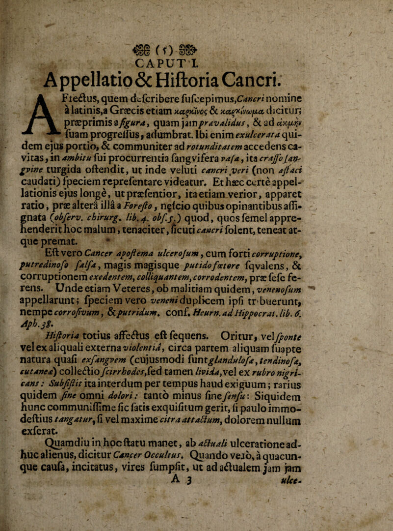 VIH ’■ CAPUT I. Appellatione Hiftoria Cancri. AFtedus, quem deferibere fufcepimus,C^W nomine a latinis,a Gnecis etiam aa^Civog & u.ct^rdmp.ct dicitur; prsprimis ^ figura, quam jampravaltdus, & ad dxprjv l^fuam progreliiis , adumbrat. Ibi enim exulcerata qui¬ dem ejus portio, & communiter ad rotunditatem accedens ca¬ vitas , in ambitu fui procurrentia fangvifera vafa, ita crajfojath gvine turgida offendit, Ut inde veluti cancri yeri (non afifact caudati) fpeciem reprefentare videatur. Et hsec certe appel¬ lationis ejus longe, utpraefentior, ita etiam verior, apparet ratio, prae altera illa a Forefto, n§<cio quibus opinantibus afii- gnata (obferv. chirurg. lib.4. otyfj quod, quosfemelappre¬ henderit hoc malum, tenaciter, ficuti cancri folcnt, teneat at¬ que premat. Eft vero Cancer apoftema ulcerojum, cum forti corruptione, putredinofo falfa, magis magisque putidof«tore fqvalens, & corruptionem exedentem, colliquantem, corrodentem, prae fefe fe¬ rens. Unde etiam Veteres, ob malitiam quidem, venenofum appellarunt; fpeciemvero veneni duplicem ipfi trbuerunt, nempe corro/ivum, & putridum, conf. Heurn. ad Hippo erat. lib. 6. Aph.jp. Hiftoria totius affe&us eft fequens. Oritur, vel [ponte vel ex aliquali externa violentia, circa partem aliquam fuapte natura quafi exfangvem (cujusmodi funtglandulofa ,tendinofa cutanea) collegio fcirrhodcs,k(\ tamen livida,vel ex rubro nigri¬ cans : Subfiftit ita interdum per tempus haud exiguum; rarius quidem fine omni dolori: tanto minus fmefenfu: Siquidem hunc communlfllme fic fatis exquifitum gerit, fi paulo immo- deftius tangatur, fi vel maxime citra at tabium, dolorem nullum exferat. Quamdiuinhocftatu manet, ab attuali ulceratione ad¬ huc alienus, dicitur Cancer Occultus. Quando veao, a quacun¬ que caufa, incitatus, vires fumpfit, ut ada&ualem jam jam A 3 ulcc- ' r + f  • * 4 I