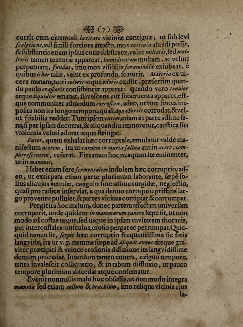 currit cum ejusmodi laxitate vicinias contiguae; ut fub levi fcalptioney\Q 1 fimili fortiore attaflu, mox cuticula abradi poflit, & fubftantia etiam ipfius cutis fubftratae,velut miliaris $& d md- Horis tamen texturae appareat, humiditatem multam * ac veiutx perpetuam, fundat, imomox vilibilidforaminuld exhibeat, e quibus ichor talis, velut ex profundo, Icaturit* Materia ex ul¬ cere manans,tetri coloris atque odoris e^liit ^praeferrim quan¬ do paulo crajfwris confiftentiar apparet: quando vero tenuior atque liquidior emanat, flavefcens aut fubcruenta apparet,eft- que communiter admodum corrofiva, adeo, ut tum lintea im¬ polita nonita longo tempore,quafi^tf^i^ri/ corrodat,&vel- ut friabilia reddat; Tum ipfam^^w,etiam in parte adhuc fa¬ na, (i per ipfam decurrat,& aliquandiu immoretur,cauftica fua violentia veluti adurat atque ftringat. Faetory quem exhalat haec corruptela^rnulatur valde ma- nifeftum acorem, ita Ut carnem in muria falina aut in aceto, com- futrefcentem \ referat. Fit tamen hoc nusquam ita eminenter, Ut in mammis. Habet etiam texe fer mentalem indolem haec corruptio,- ad¬ eo, ut extirpata etiam parte plurimum laborante, fepefo- liusalicu jus venulae, coagulo hoc adhuc turgidae, negleftio, quali pro radice inferviat, e qua denuo corruptio priftina lar¬ go proventu pullulet,&partes vicinas corripiat &corrumpat. Pergit ita hoc malum, donec partem affe&am uni verfam corruperit, unde quidem in mammarum cancro faepe fit, ut non modo ad cofias usque,fed usque in ipfam cavitatem thoracis, per intercoftales mufculos,erofio pergat ac perrumpat.Quic- quid tamen fit, ferpt haec corruptio frequentiflime lic fatis langvide, ita uc v. g. mamma fcepe ad aliquot annos absque gra¬ viter praecipiti & veloce erofionis diffufione ita langvidiflime demum procedat. Interdum tamen contra, exiguo tempore, tanta invalefcit colliquatio, & in tabum diffluxio, ut pauco temporeplurimum abfcedat atque confumatur. Evenit nonnullis malo hoc obfeflis,ut non modo integra mamma fed etiam collum & brachium} imo reliqua vicinia ejus la-