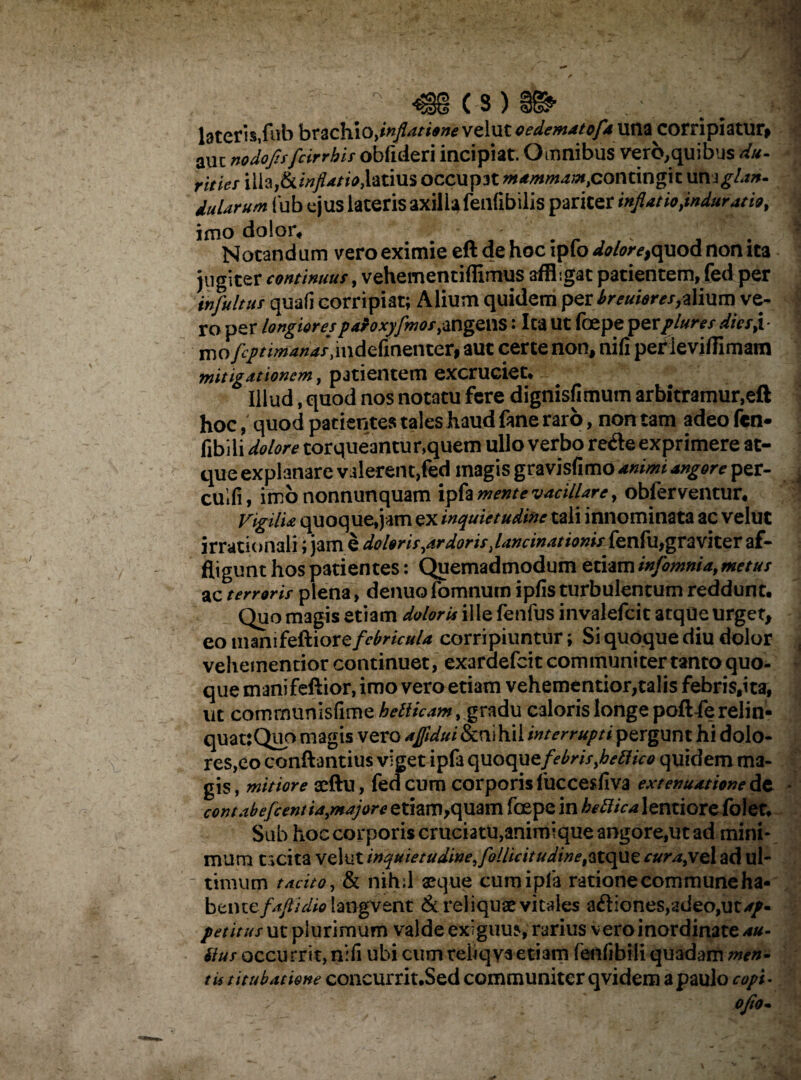 , - C S ) _ •' .1 lateris,fub brachio,inflatione velut oedematofa una corripiatur» aut nadofisfcirrhis obfuleri incipiat. Omnibus vero,quibus du¬ rities illa,ikinfiatio,latius occupat mammant,contingit unsglan. dularum iub ejus lateris axilla fenfibilis pariter inflatio,induratu, imo dolor, _ - _ - ' .. ’5/‘‘ Notandum vero eximie eft de hoc ipfo doloretquod non ita jugiter continuus, vehementiffimus affligat patientem, fed per infultus quali corripiat; Alium quidem per breuieres,dium ve¬ ro per longiorespaioxyfmot,angens: Ica ut foepe perpluresdksji- mo/J/riw^/.indefinenter, aut certe non, nili per ieviffimatn mitigationem, patientem excruciet. Illud, quod nos notatu fere dignisfimum arbitramur,eft hoc, quod patientes tales haud fane raro, non tam adeo fen- fibiii dolore torqueantur,quem ullo verbo re&e exprimere at¬ que explanare valerent,fed magis gravisfimo animi angore per- cuifi, imo nonnunquam mente vacillare, obferventur. Vigilia quoque,jam ex inquietudine tali innominata ac velut irrationali; jam e doleris,ardorisJancinationUfenfu,graviter af¬ fligunt hos patientes: Quemadmodum etiam infomnia, metus ac terroris plena, denuofomnum ipfis turbulentum reddunt. Quo m3gis etiam doloris ille fenfus invalefeit atque urget, eo manifeftior e febricula corripiuntur; Si quoque diu dolor vehementior continuet, exardefeit communiter tanto quo¬ que manifeftior, imo vero etiam vehementior,talis febris.ita, ut comrnunisfime hetiicam, gradu caloris longe poft-fe relin¬ quat: Quo magis vero ajfidui&nihil interrupti pergunt hi dolo¬ res,eo conftantius viget ipfa quoque febris,betlico quidem ma¬ gis, mitiore aeftu, fedeum corporis fuccesfiva extenuatione de contabefient ia,majore etiam,quam foepe in bettica lentiore folet. Sub hoc corporis cruciatu,animique angore,ut ad mini¬ mum tacita velut inquietudine, follicitudine^tque cur a,vel ad ul¬ timum tacito, & nihil aeque cum ipfa ratione commune ha¬ bente//*//^ langvent & reliquae vitales aftiones,adeo,ut^/- petitus uc plurimum valde exiguus, rarius vero inordinate au- Sius occurrit, nifi ubi cum rebqya etiam fenfibili quadam men¬ ta titubatione concurrit.Sed communiter qvidem a paulo copi. ; ' ' ojio*