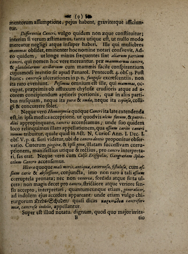 mentorum aflumptione, pejus habent, graviterque afficiun* tur. * Differentia Cancri, vulgo quidem non aeque conftituitur; interim fi verum aeftimamus, tanta utique eft, ut nullo modo mereatur negligi atque infuper haberi. Ille qui muliebres mammas oblidet, eminenter hoc nomine notari confvevit. Ad¬ eo quidem , ut longe minus frequentes fint aliarum partium cancri, qui nomen hoc vere mereantur, prx mammarum cancro, & glandularum axillarium cum mammis facile confpirantium cujusmodi mentio fit apud Panarol. Pentecoft. 4.obf.;$, Poft hunc, cancrof* ulcerationes in p. n, fungo fis excrfcfcentiis, non ita raro eveniunt. Peffimiu omnium eft ille, qui mammas, oc¬ cupat, praeprimisob affluxum chylofae crudioris atque ad a- corem concipiendum aptioris portionis, quae in aliis parti¬ bus nufquam, neque ita pura & nuda, neque ita copiofa, colli¬ gi & concurrere folet. Neque vero Homonjmia quoque Cancri ita late extendenda eft,in ipfamedica acceptione, ut quodvis ulcus fatum,&putre~ dini appropinquans, cancris accenfeamus ; unde fuo quidem loco relinquimus illam appellationem, qua ofifium cariei caneri nomen tribuitur, quale quid in A£l. N* Curiof Ann. I. Dec. I. obf V.p. 18. fieri videtur, ubi de cancro dentis proponitur obfer- vatio. Coeterum gingiva, & 'vp£igen<e, illatam fucceflivam corru¬ ptionem, manifeftius utique & reftius, pro cancro interpreta¬ ri, fas erat. Neque vero cum Celfo Erifypelat, Gangranam Spha- celum Cancro accenfemus. Ulcera quoque mali moris, antiqua, cavernofa,fiJ}ulofa, cum of- fium carie & abfceJfione,conjunfta, imo non raro a tali effium corruptela pronata; nec non venerea, fordida atque fota ul¬ cera : non magis decet pro cancro,ftri£iiore atque veriore fen- fu accepto, interpretari, quantumcunque etiam,generaliter* ad indolem ejus accedere appareant: unde etiam vulgo chi¬ rurgorum ivreb$*@d)aben/ quafi dicas Ket^Kitdita cancrifor* mia, cancrofe indolis, appellantur. Super eft illud notatu, dignum, quod quo majorirrita- B tio