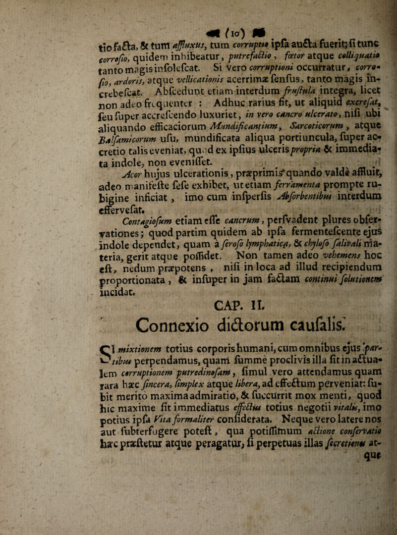 «i tu) m. ■ . tio fafta, St tum afiluxus, tum corruptu ipfa aufta fuerit; fi tunc torrefio, quidem inhibeatur, putrefacio , fcetor atque colli quatio tanto magisinfblefcat. Si vero corruptioni occurratur, torro* fio, ardoris, atque vellicationis acerrimae fenfus, tanto magis in- crebefeat, Abfcedunt etiam interdum fruftula integra, licet non adeo frequenter : Adhuc rarius fit, ut aliquid excrefat, feufuper accrefcendo luxuriet, in vero cancro ulcerato, nifi ubi aliquando efficaciorum Mundificantium, Sarcoticorum , atque JBalfiamieorum ufu, mundificata aliqua portiuncula, fuper ac¬ cretio talis eveniat, qu<:d ex ipfius ulcerispropria Sc immedia* ta indole, non eveniflet. u4cor hujus ulcerationis, praeprimi^ quando valde affluit, adeo manifefte fefe exhibet, ut etiam ferramenta prompte ru- bigine inficiat, imo cum infperfis sibfiorbentibus interdum effervefat, Contagiofium etiam e fle cancrum, perfvadent plures obfer- vationes; quod partim quidem ab ipfa fermentefeente eju$ indole dependet, quam a fierofio Ijmphatic#, &chjlofio fialivali ma¬ teria, gerit atque poffidet. Non tamen adeo vehemens hoc eft, nedum praepotens , nifi in loca ad illud recipiendum proportionata , & infuper in jam fa&am continui folutioncm incidat» CAP. II, Connexio didorum caufalis. mixtionem totius corporis humani, cum omnibus ejus far* \5tibu* perpendamus, quam fumme proclivis illa fitinaftua- lem corruptionem putredinofam, fimul .vero attendamus quam yara haec (incera* Cimplex atque libera, ad effeftum perveniat: fu- bit merito maxima admiratio, & fuccUrrit mox menti, quod hic maxime fit immediatus ejfeftiu totius negotii vitalis, imo potius ipfa ftta formaliter confidefata. Neque vero latere nos aut fubterfugere potefl, qua potiffimum afttone confiervatio harc prariletur atque peragatur; fi perpetuas illas fiemmu at- ; : v*