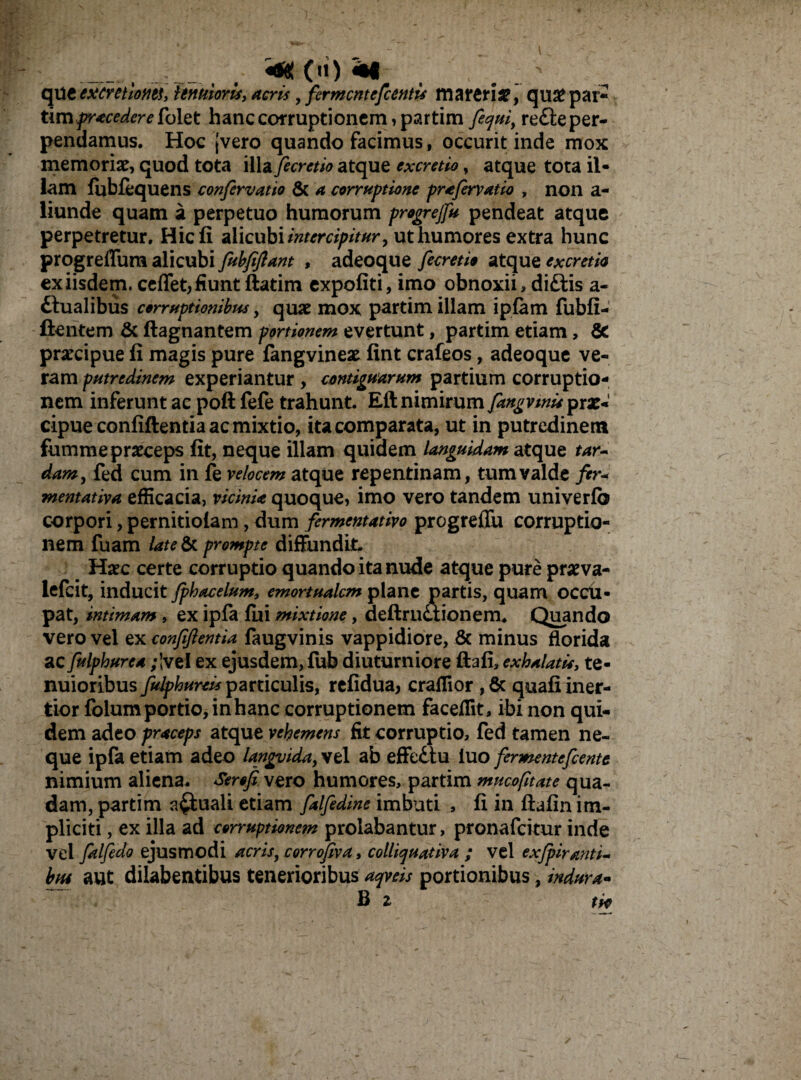 _ _ M , \ . > qUtexcntlotitt, tenuioris, acris , fermcntefcentu mareri3?, qu# par¬ tim procedere folet hanc corruptionem, partim feqtti, re£le per¬ pendamus. Hoc (vero quando facimus, occurit inde mox memoriae, quod tota illa fecretio atque excretio, atque tota il¬ lam fubfequens confervatio & a corruptione prafervat io , non a- liunde quam a perpetuo humorum progrejfu pendeat atque perpetretur. Hic fi alicubi intercipitur y ut humores extra hunc progreflum alicubi fubfijlant , adeoque fecretio atque excretio ex iisdem, ceffet, fiunt ftatim expoliti, imo obnoxii, di£iis a- ttualibus corruptionibus, qu<e mox partim illam iplam fubfi- ftentem & ftagnantem portionem evertunt, partim etiam, & pracipue fi magis pure fangvinese fint crafeos, adeoque ve¬ ram putredinem experiantur , contiguarum partium corruptio¬ nem inferunt ac poft fefe trahunt. Eft nimirum fangvwu^xx* cipue confidentia ac mixtio, ita comparata, ut in putredinem fumme praeceps fit, neque illam quidem languidam atque tar~ dam, fed cum in fe velocem atque repentinam, tum valde fer- mentativa efficacia, vicinia quoque, imo vero tandem univerlb corpori, pernitiolam, dum fermentativo progreffu corruptio¬ nem fuam late & prompte diffundit. Haec certe corruptio quando ita nude atque pure praeva- lefcit, inducit fphacelum, emortualem plane partis, quam occii- pat, intimam , ex ipfa fui mixtione, deftructionem. Quando vero vel ex confiftentia faugvinis vappidiore, & minus florida ac fulphurea ;’vel ex ejusdem, fub diuturniore dafi, exhalatis, te¬ nuioribus fulphureis particulis, refidua, craflior , & quali iner¬ tior folum portio, in hanc corruptionem faceflit, ibi non qui¬ dem adeo praceps atque vehemens fit corruptio, fed tamen ne¬ que ipfa etiam adeo languida, vel ab effedtu luo fermentefeente nimium aliena. Serofi vero humores, partim mucofitate qua¬ dam, partim actuali etiam falfedine imbuti , fi in ftalin im¬ pliciti , ex illa ad corruptionem prolabantur, pronafeitur inde vel falfedo ejusmodi acris, corrofiva, colliquativa ; vel exfpiranti- btu ant dilabentibus tenerioribus aqveis portionibus, indura- B 2 tif