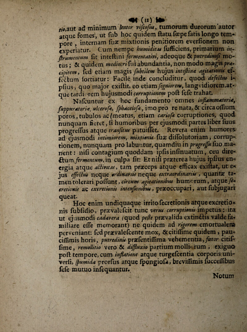 «K (u> M» //V,aut ad minimumvifeofeu, tumorum durorum'autor atque fomes', ut fub hoc quidem ftatufcepe fatis longo tem¬ pore , internam fu£ mixtionis penitiorem everfionem non experiatur. Cum nempe humiditas fufficiens, primarium inr flrumentum fit i n t e fti n i firment ativi, adeoque & putredinofi mo¬ tus ; & quidem mediocri fui abundantia, non modo magis pra* cimtem, fed etiam magis fubtilem hujus inteflina agitationis ef- fcxtum fortiatur: Facile inde concluditur, quod defitlus i- pfius, quo major exiftit, eo etiam figniorem, langvidiorermat- que tardiorem hujusmodi corruptionem poft fefe trahat. Nafcuntur ex hoc fundamento omnes inflammatoria, fuppuratoria, ulcerofie, fpbaceiofle y imo pro re nata, & circa oflium poros , tubulos ac/meatus, etiam cariofe corruptiones, quod nunquam fieret, fi humoribus per ejusmodi partes liber fuus progreflus atque tranfitus patuiflet. Revera enim humores ad ejusmodi intimiorem, mixtionis (use diflolutoriam, corrup¬ tionem, nunquam pro labuntur, quamdiu in progreffu fuo ma¬ nent: nifi contagium quoddam ipfisinfinuatum, ceu dire- ftum fermentum,\n culpa fit: Et nifi praeterea hujus ipfius en¬ ergia atque attintas, tam praeceps atque efficax exiftat, ut e- jus effetius neque ordinariis neque extraordinariis , quantae ta¬ men tolerari pofiunt,circum agitationibus humorum, atque cretionis ac exeretionis intenflcnibm, praeoccupari, aut fubjugari queat. IJoc enim undiquaque irrito fecretionis atque excretio- nis fubfidio, praevakfcit tunc verus corruptionis impetusita ut ejusmodi cadavera /quod peffe praevalida extinftis valde fa¬ miliare efle memorant) ne quidem ad rigorem emortualem perveniant: fed prarvalefcente mox, Sccitiflime quidem , pau- ciffimis horis, putredinis praefentiffimavehementia,fletor citif- fime, remollitio vero 8c diffluxio partiummolliorum , exiguo poft tempore, cum inflatione atque turgefcentia corporis uni- verfi, (pumida prorfus atque fpongiofa, breviflimis fucceflibus fefe mutuo infequantur. ^ Notum