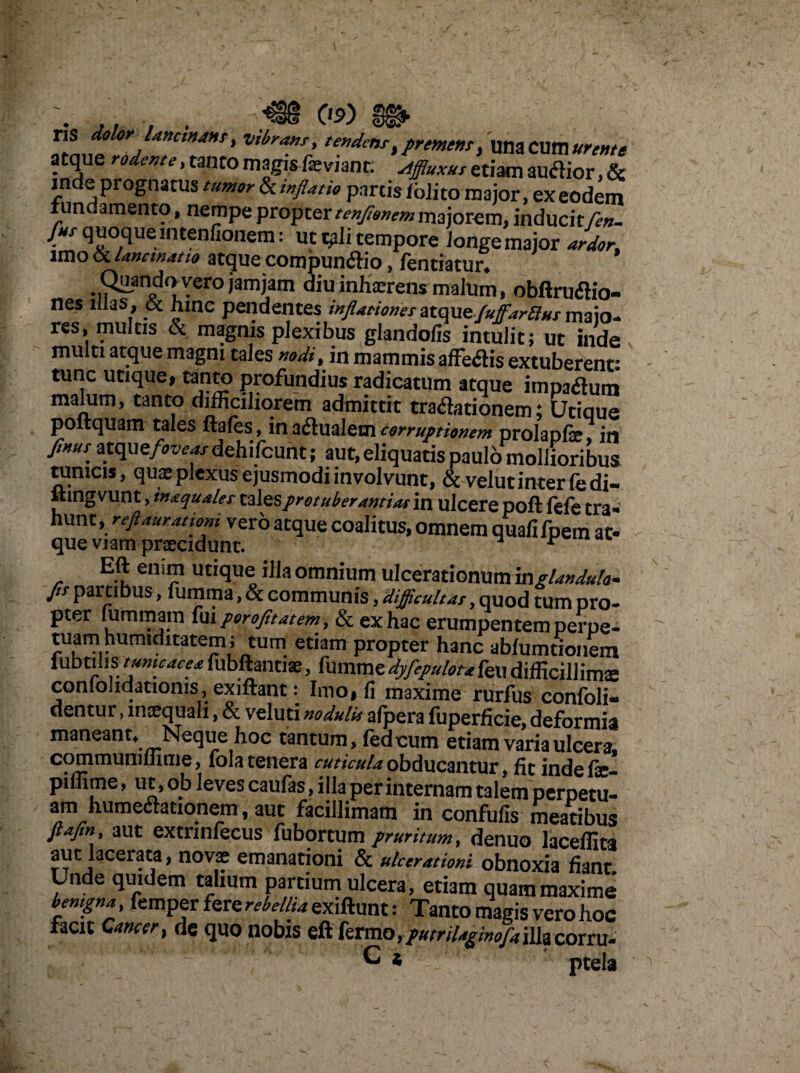 T1S dolor lancinans, vibrans, tendens, premens, una Cum urente atque rodente, tanto magis feviant: Ajfluxus etiam autfior, & inde prognatus tumor ^inflatio partis /olito major, ex eodem fundamento, nempe propter tenflonem majorem, inducitflen. Jus quoquemtenfionem: ut iflli tempore iongemajor ardor, imo oc Uncwatio atque compunflio, lentiatur* Quando vero jam jam diu inhaerens malum, obftrufHo- nes illas , & hinc pendentes inflationes atque fuffarllus maio- res, multis & magnis plexibus glandofis intulit; ut inde multi atque magni tales nodi, in mammis affetfis extuberent- tunc utique, tanto profundius radicatum atque impatfum malum, tanto difficiliorem admittit traditionem; Utiaue poftquam tales ftafes, in adlualem corruptionem prolapfe in finuS' atqu e foveas dehifcunt; aut, eliquatis paulo mollioribus tunicis, quse plexus ejusmodi involvunt, & velutinter fedi- ftingvunt, inaquales talesprotuberantium ulcere poft fefe tra- hunt, reftaurationi vero atque coalitus, omnem quafifpem at- que viam praecidunt. ^ r Eft enim utique illa omnium ulcerationum in glandula- Jis- partibus, fumma, & communis, difficultas, quod tum pro¬ pter lummam fu \ porofit at em, & ex hac erumpentem perpe¬ tuam humsditatem; tum etiam propter hanc abfumtionem iubtilis tume ace a fubftantiae, fumme dyfepulou feu difficillime coniolidationis , exiftant: Imo, fi maxime rurfus confoli- dentur, inaequali, & veluti nodulit afpera fuperficie, deformia maneant* Neque hoc tantum, feaoum etiam varia ulcera, communilimie, fola tenera cuticula obducantur, fit indefe- piffime, ut, ob leves caulas, illa per internam talem perpetu- am humeaationem , aut facillimam in confufis meatibus fiafin aut extnnfecus fubortum pruritum, denuo laceffita aut lacerata, novae emanationi & ulcerationi obnoxia fiant Unde quidem talium partium ulcera, etiam quam maxime bemgna, femper fere rebellia exiftunt: Tanto magis vero hoc facit Cancer, dq quo nobis eft fermo, fumUginoflaillacorru¬ gi * ptela