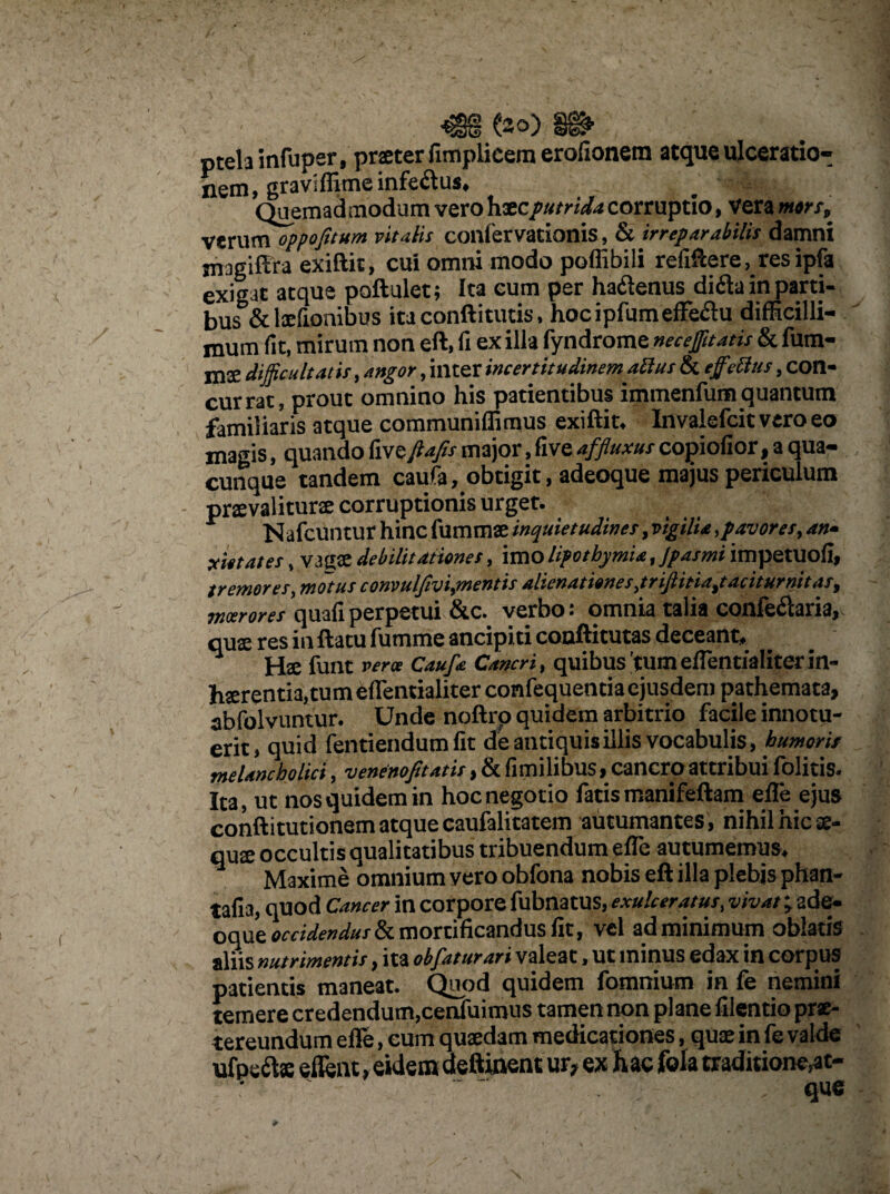 (30) ptelainfuper, praeter fimplicem erolionem atque ulceratio- j gravi (lime infe&us, ^ Quemadmodum vero hatcputrida corruptio, vera mors, verum oppofitum vitatis confervationis, & irreparabilis damni jnjgiftru exiftit, cui omni modo poffibili refiftere, resipfa exibat atque poftulet; Ita eum per hadlenus difla in parti¬ bus &lxfionibus ita conftitutis, hocipfumeffe&u difficilli¬ mum (it, mirum non eft, fi ex illa fyndrome necejfitatis & fum- mae difficultatis, angor, inter incertitudinemabius & tffidtHS, con- currat, prout omnino his patientibus immenfum quantum familiaris atque communiffimus exiftit. Invalefcit vero eo magis, quando fxve ftafis major, five affluxus copi odor, a qua¬ cunque tandem caufa, obtigit, adeoque majus periculum praevaliturae corruptionis urget.. Nafcuntur hinc fummae inquietudines,vigilia, pavores, an- yietates, vagae debilitationes, imo lipotbymia, Jpasmi impetuofi, tremores, motus convulfvi,mentis alienationes,trifinia,taciturnitas, moerores quafiperpetui &c. verbo: omnia talia confeclaria, quae res in ftatu fumme ancipiti coaftitutas deceant, x fUnt verte Caufa Cancri, quibus 'tum effentialiterin- hserentia,tumeffentialiterconfequentiaejusdem pathemata, abfolvuntur. Unde noftrp quidem arbitrio facile innotu¬ erit, quid fentiendum (it de antiquis illis vocabulis, humoris melancholici, venenofi'tatis, & fimilibus, cancro attribui folitis. Ita, ut nos quidem in hoc negotio fatis rnanifeftam effe ejus conftitutionem atque caufalitatem autumantes, nihil hic ae- qux occultis qualitatibus tribuendum effe autumemus. Maxime omnium yero obfona nobis eft illa plebjs phan- tafia, quod Cancer in corpore fubnatus, exulceratus, v/W; ade- oque occidendus & mortificandus fit, vel ad minimum oblatis nutrimentis, ita obfatur ari valeat, ut minus edax in corpus patientis maneat. Qimd quidem fomnium in fe nemini temere credendum,cenfuimus tamen non plane filentio prae¬ tereundum effe, cum quaedam medicationes, quae in fe valde ufpefts effent, eidem deftinent ur, ex hac fola traditione,at- que