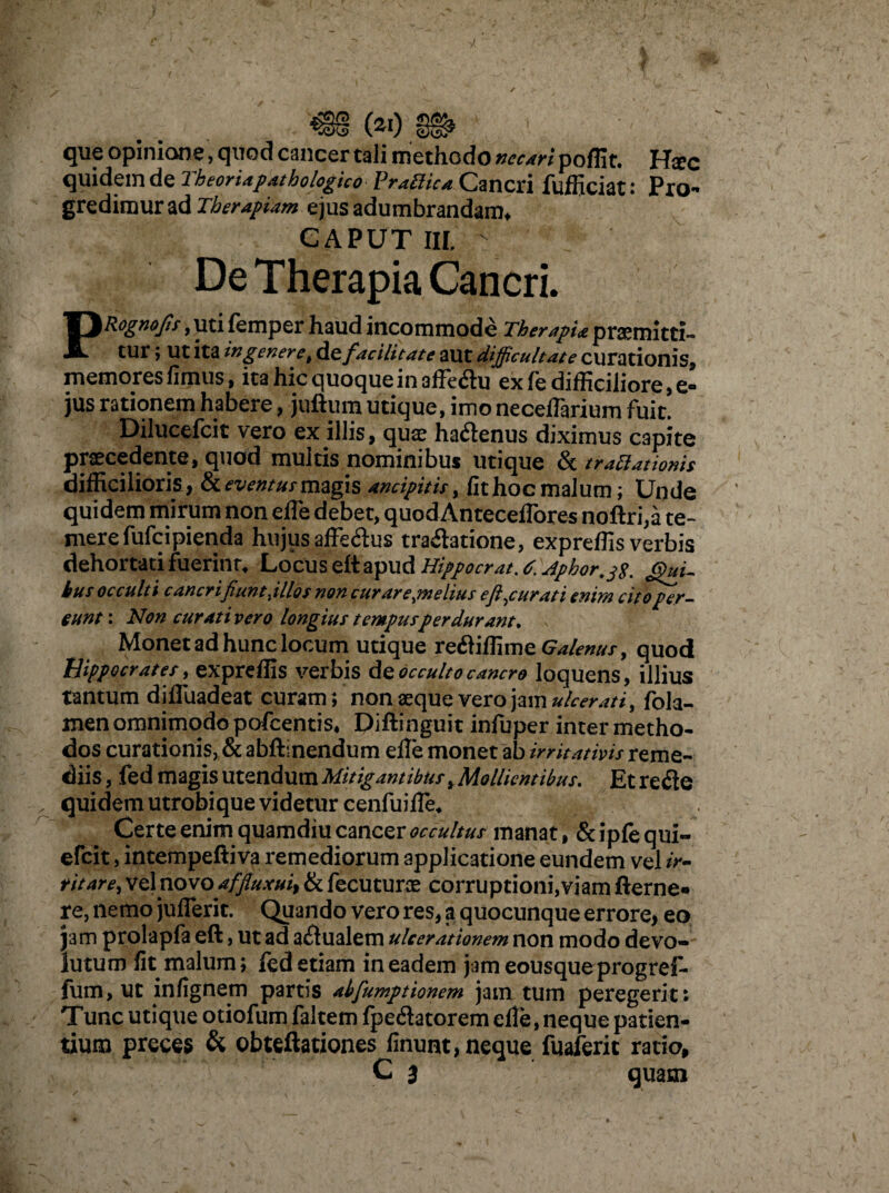 &)0 que opinione, quod cancer tali methodo necari poflit. Hsec quidem de Theoriapathologico PratHca Cmcxi fufficiat: Pro¬ gredimur ad Therapiam ejus adumbrandam* CAPUT III, - De Therapia Cancri. PRognofis, uti femper haud incommode TherapU promitti¬ tur ; Ut ita in genere t defacilitate aut difficultate curationis* memores fimus, ita hic quoque in 3ffe<ftu ex fe difficiliore, e- jus rationem habere, juftum utique, imo necefiarium fuit. Dilucefcit vero ex illis, quae ha&enus diximus capite praecedente, quod multis nominibus utique & tractationis difficilioris, fk eventus magis ancipitis, fit hoc malum; Unde quidem mirum non efie debet, quodAnteceflores noftri,a te¬ mere fufeipienda hujus affe&us tra&atione, expreffis verbis dehortati fuerint* Locus ett apud Hippocrat.t.Aphor.tf. Qui¬ bus occulti c aneri fiunt ,illos non curare,melius e figurati enim cito per¬ eunt: Non cur ativero longius tempus perdurant. Monet ad hunc locum utique reftiffime Galenus, quod Hippocrates, expreffis verbis de occulto cancro loquens, illius tantum diffiiadeat curam; non aeque vero jam ulcerati, fola- men omnimodo pofcentis* Diftinguit infuper inter metho¬ dos curationis, & abftlnendum efie monet ab irritativis reme¬ diis , fedmagisutQn&nmMitigantibus,Mollientibus. Et refte „ quidem utrobique videtur cenfuifle* Certe enim quamdiu cancer occultus manat, & ipfe qui- efeit, intempeftiva remediorum applicatione eundem vel ir¬ ritare, vel novo affluxui} & fecuturoe corruptioni,viam fterne» re, nemo jufierit: Quando vero res, a quocunque errore, eo jam prolapfa eft, ut ad actualem ulcerationem non modo devo¬ lutum fit malum; fed etiam in eadem jameousqueprogref- fum, ut infignem partis abfumptionem jam tum peregerit: Tunc utique otiofum faltem fpeftatorem efie, neque patien¬ tium preces & obteftationes finunt, neque fuaferit ratio, C 3 quam