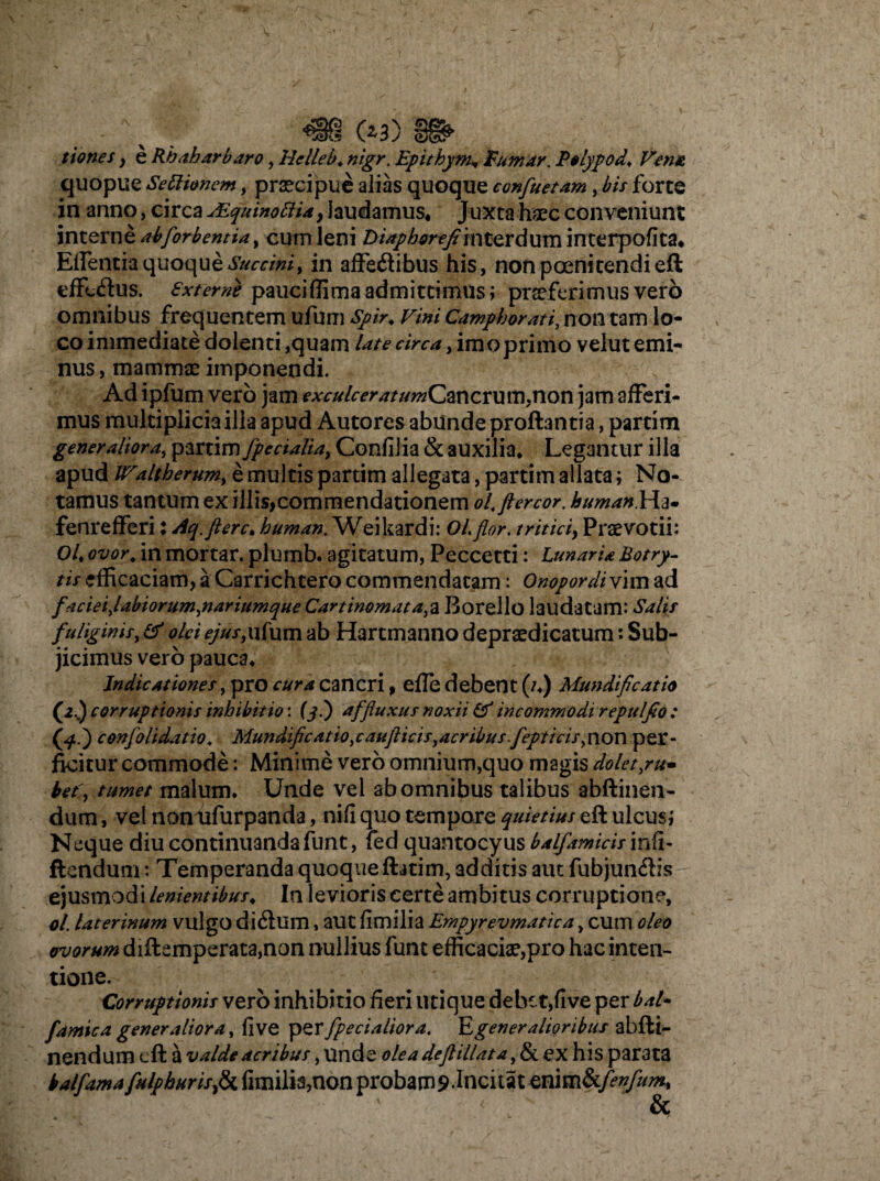 m (*3) tiones , e Rhaharbaro, Helleb♦ nigr. Epithym* Eumar. Pelypod. Venu, quopue Settionem, praecipue alias quoque confluetam, £/> forte in anno, circa uEquinoftia, laudamus* Juxta haec conveniunt interne abflorb entia, cum leni Diaphorefl interdum interpofica* Eifentia quoque Succini, in affeftibus his, non poenitendi eft effuftus. Sxterne pauci (lima admittimus; praeferimus vero omnibus frequentem ufum Spir. Fini Campi orati, non tam lo¬ co immediate dolenti ,quam Ut e circa, imo primo velut emi¬ nus , mammas imponendi. Ad ipfum vero jam exculceraturnCmcnim,non jam afferi¬ mus multiplicia illa apud Autores abunde proflantia, partim generaliora, partim fpecialia, Confilia & auxilia. Legantur illa apud JFaltherum, e multis partim allegata, partim allata; No¬ tamus tantum ex illis,commendationem olt ftercor. humanYi^m fenrefferi: Aq. flere. buman. Weikardi: Ol.flor, triticiy Praevotii: Ol% ovor, in mortar. plumb. agitatum, Peccetti: LunarU Botry- tif efficaciam, a Carrichtero commendatam: Onopordi vim ad faciei Jabiorum,nariumque Cartinornata^ Borello laudatam: Salit fuliginis, & olei ejus,ufum ab Hartmanno depraedicatum: Sub¬ jicimus vero pauca* Indicationes, pro cura cancri, efle debent (/.) Mundificatio (2..) corruptionis inhibitio: (j.) affluxus noxii & incommodi repulfio : conflo It dat io. Mundiflcatio.caufticis^acribusflepticis^ n on per¬ ficitur commode: Minime vero omnium,quo magis doletsu¬ bet', tumet malum. Unde vel ab omnibus talibus abftinen- dum, vel noniifurpanda, nili quo tempore quietius eft ulcus; Neque diu continuanda funt, fed quantocyus balflamicis inii- flendum: Temperanda quoque ftatim, additis aut fubjun&is ejusmodi lenientibus. In levioris certe ambitus corruptione, ol. Uterinum vulgo diiftum, aut fimilia Empyrevmatica, cum oleo ovorum diftemperata,nan nullius funt efficaciae,pro hac inten¬ tione. Corruptionis vero inhibitio fieri utique debet,five per baU famic a generaliora, fi ve per flpecialiora. IL generalioribus abfti- nendum eft a valde acribus, unde oleadeflillata^&L ex his parata kalflamaflulphurisfr fimilia,non probam 9.Incitat enimhflenflum, &