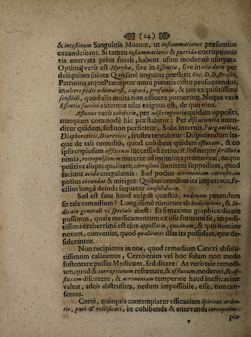 & inteflinum Sanguinis Motum, ut inflammationes praefentius excandefcant. Si tamen inflammationis & putrida corruptionis vis enervata prius fuerit,habent ufum moderateufurpata. Optimajvero eft Myrrha, five inEjfentia, fiveinflzW#™ per deliquium foluta: Q*io fane unguine prsrilici;t €xc. D.D.Prafes, Patronus atquePrsceptor omni pietatis cultu profequendus, in ulcere pedis cedematofi, capaci, profundo, & jamexquifitiffime fenfihili, quod alia multa non efficere potuerunt. Neque veib EJJentia fuccini externus ufus exiguus eft, de quo mox. jijfluxus vero cohibitio, per adfiringentia quidem oppofita, nunquam commode hic pra:ftabitur; Perdifeutientia inten¬ ditur quidem, fed non perficitur i Solis internis,Purgantibus, J) laphoreticis,Diureticis, fruftra tentabitur: Difpiciendum ita¬ que de tali remedio» quod cohibeat quidem effluxum y &eo ipfocopiofum affluxum (ucceflive retineat,fed nequeftrittura nimia, retropulfionem materia? ad intimiora promoveat, neque pofitiva aliqua qualitate,corrofioni fomitem fuppeditet, quod faciunt acida coagulanda: Sed potius acrimoniam cor rofivam potius obtundat & mitiget: Quibus omnibus ita impetratis,fa¬ cilius longe deinde fequetur confolidatio. Sed eft fane haud exigua qusridio, vndenam petendum fit tale remedium ? Longiffime nimirum ab Indicatione f & In¬ dicato generali to [pedale abeft: Et fi maxime graphice dicere poffimus, quale medicamentum ex ufu futurum (it, impedi- tiffima creberrime eft ej us appellatio, quodnam t & quo nomine notuip, conveniat, quod qualitates illas ita poffideat, quse de- fiderant ur. Non recipimus in nos, quod remedium Cancri abfolu- tiffimum calleamus, Certo enim vel hoc folum non modo fuftentare poffet Medicum, fed ditare: At vero tale remedi¬ um,quod & corruptionem refrenare,& effluxum moderari,& af- fluxum difeutere, & acrimoniam temperare haud inefficaciter valeat, adeo abftrufum, nedum impoffibile, efle, noncen- femus* Certe, quisquis contemplatur efficaciam Spiritus arden. tis, puri & reftificati, in cohibenda & enervanda corruptione: , Pla'