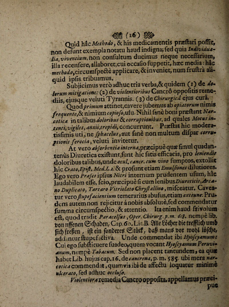 _ (*) „ Quid hac Methodo, & his medicamentis praeftari poffit, non defunt exempla notatu haud indigna; fed quia Individua- lia, viventium,non. confultum ducimus neque neceflarium, illa recenfere, sllaborctjcui ocCalio (uppetit> hxc media - h4c methodo applicare, &inveniet, num fruftra ali¬ quid ipfis tribuamus. • ' , 7 ' ' Subjicimus vero adhuc tria verba,& quidem (p de do¬ lorum mitigatione: (2) de violentioribus Cancr6 oppofxtis reme¬ diis, e jusque veluti Tyrannis. (3) de Chirurgica ejus curi. Quod primum attinet,cavere jubemus ab optatorum nimis frequentefit nimium copiofo, ulu. Nihil fanc boni prsftant Nar. colica in talibus doloribus & corruptionibus, ad quales Motus in¬ tenti, vigiles, anxii.trepidi, concurrunt. Prxftat hic modera- tisfimis uti, ne fphacelus, aut fane non multum dilpar corru¬ ptionis ferocia, veluti invitetur. At vero abforbentia interna,prsccipue qua£ fimul quadatl- tenus Diuretica exiftunt,funt hic fatis efficacia, pro leniendk doloribus talibus,unde ocul. cana, cum vino fumptos, extollit hic Crato.Epifto Med.L.z. & profunt etiam ^^w/dilutiores. Ego veroP^/ipfiusiWm internum prudentem ufum, hic laudabilem effe, fcio,praecipue fi cum lenibus Diureticis,Arca- 710 Duplicato, Tartaro Vitriolato Chryftallino, mifceatur, Cavea¬ tur vero Jlup e facientium temerarius abufus,etiam exteune: Pru* dens autem non rejicitur a nobis abfolute,fed commendatur fumma circumfpe&io, & attentio. Ita enim haud frivolum eft, quod tradit Paracelfus, Oper. Cbirurg.p. m. nempe lib. twn nffenen @$afcen, Cap.6oXit.B. 2«le Soefrer bte frepd) um& fify fref en , ifiein fonbw i>af* mam* m n>ol)l lofcf)*, addanturftupefa&iva. Unde commendat ibi Hyofcyamum: Cui egofubfticuere fuadeo,quem vocant Hyofcyamum Peruyi* anum, nempe Tabacum. Sed non placent tantundem# ea quae habet Lib. hujus cap4i6. de cancrena^.m» $85* ubi mera nar~ cotica commendat, quam vis ibi de affeflu loquatur minime ulcerato, fed adhuc occlufo. pue f