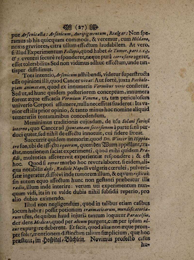 08 (*7) §&> pue Arfeniealia: Arfenicum, Auripigmentum, Realg .*r.‘Non fpe- ramusab his quicquam commodi, & veremur, cum Hildano, noxas graviores» citra ullum effeflum laudabilem. At vero, fi illud Experimentum Tallopii,quod habet de Tumor, part.i. e.j, &eventui fecurerefponderet.ncque puri corrofioneageret, effet tolerabilius:Sed non vidimus adhuc effeftum,unde tan¬ tisper diffidimus. Tota intentio,Arfenicum adhibendi, videtur fuperftructa efle opinioni illi.quod Cancer vivat: Aut forte, juxta Patbolo. giam animatam, quod ex innumeris Vermibus vivis confletur. Sed ut,ad hunc quidem pofteriorem conceptum,innumera forent aeque efficacia Vermium Venena, ut, tam periculofuna univerfo Corpori afiumere,nulla neceffitas fuaderet: Ita va¬ nior eft illa prior opinio, & tanto minus hoc nomine aliquid temerariis tentaminibus concedendum. Meminimus traditionis cujusdam, de ufu Solani furiofi interno, quo Cancer ad fpontaneam fecesjionem a parte fs.na per¬ duci queat,fed nihil de effeflu innotuit, cui fidere liceat. Succurrit quidem memoriae,quod Dn. Winter in Hippia, tro fuo.ubi de affeflu equorum, quem beil SBurtn appellant,tra- £lat,mentionem faciat experimenti, qaod mihi quidem Pra¬ edi, multoties afleveravit experientiae refpondere ; & eft hoc. Quod fi tavus morbo hoc revera laboret, fi eidem,ali¬ qua'notabilis dofis, Radicit Napelli vulgaris coerulei, pul veri¬ ore ingeratur,diflblvi inde tumorem illum,&eqvum rejlitui: fin autem equo affe&um hunc non geftanti praebeatur illa radix,illum inde interire: verum uti experimentum nun¬ quam vidi, ita in re valde dubia nihil fubfidii reperio,pro alio dubio eximendo. Illud non negligendum, quod in talibus etiam cafibus locum habere poffit potionum travmaticarum, mundificatoria- rum ufiis, de quibus haud injurii tantum loquitur Paracelfus, der dens ,*f«ftr*/»,quQd per alvum purgent,cum per ipfum ul~ tus expurgare deberent. Et facit, quod alias non seque prom¬ pte folet,mentionem diftinftam talium fimplicium, tpiaehoc jprafteut,tm Novimus profero cafus
