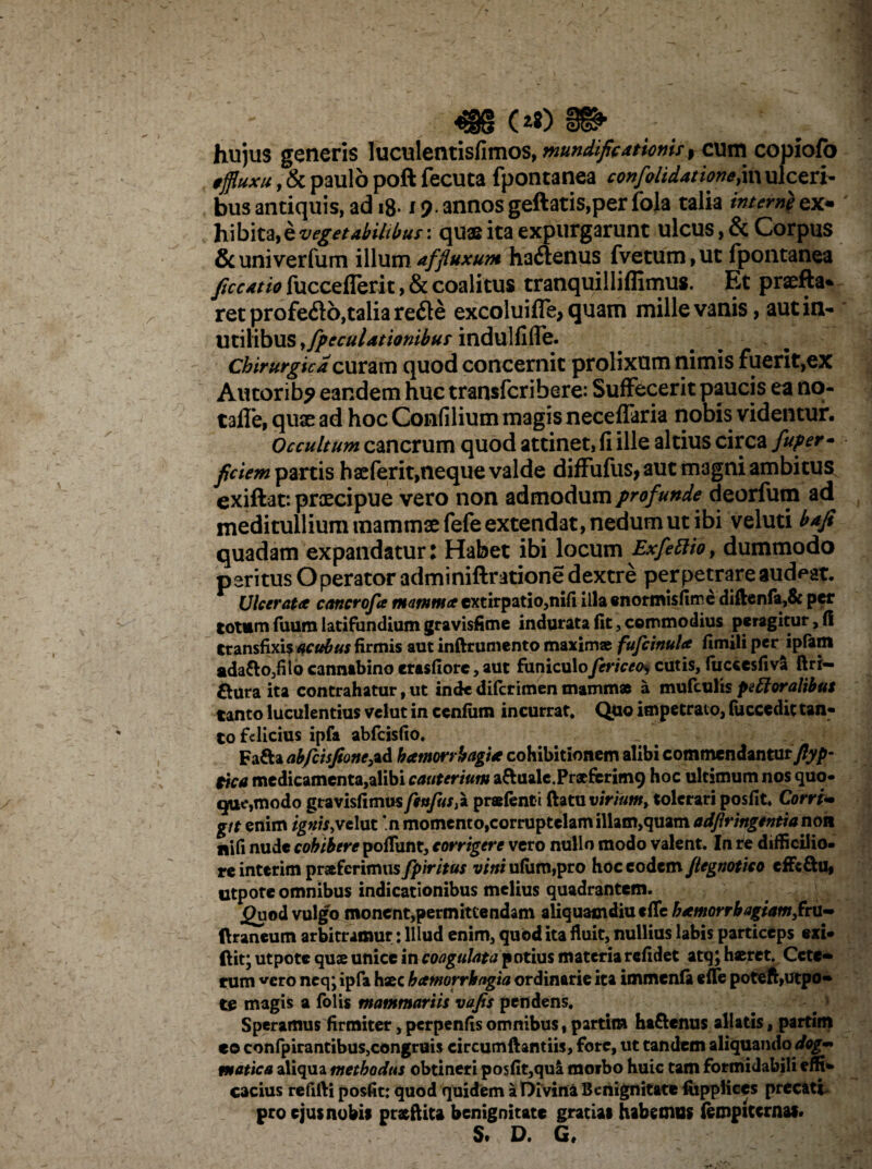 «?§§ (*$) hujus generis luculentisfimos, mundific4tiomsf cum copiofo tffluxu ,& paulo poft fecuta fpontanea confolidatione,in ulceri¬ bus antiquis, ad iB* 19- annosgeftatis,per fola talia ex¬ hibitae vegetabilibus:: quae ita expurgarunt ulcus, & Corpus &univerfum illumaffluxum hacSenus fvetum,ut fpontanea ficeatio fucceflerit, & coalitus tranquilliflimus. Et praefta- ret profefto,talia refte excoluifle, quam mille vanis, aut in¬ utilibus yfpcculationibur indulfiffe. Chirurgica curam quod concernit prolixum nimis fuerit,ex Autorib? eandem huc transfcribere: Suffecerit paucis ea no- tafle, quae ad hoc Confilium magis neceffaria nobis videntur. Occultum cancrum quod attinet, fi ille altius circa fuper- fici em partis haeferit, neque valde diffufus, aut magni ambitus exiftat*. praecipue vero non admodum profunde deorfum ad meditullium mammae fefe extendat, nedum ut ibi veluti bafi quadam expandatur: Habet ibi locum Exfetlio, dummodo paritus Operator adminiftratione dextre perpetrare audeat. Ulcerata cancrofa mamma extirpatio,nifi illa «normisfimc diftenfa,& per totum luum latifundium gravisfime indurata fit, commodius peragitur, fi transfixis acubus firmis aut inftrumento maximae: fufcinula fimili per jpfam ada&Ojfiio cannabino erasfiorc, aut funiculofericeo> cutis, fuccesfiva ft ri¬ sura ita contrahatur, ut inde diferimen mammae a mufculis pefforalibus tanto luculentius vclut in cenfum incurrat. Quo impetrato, fuccedic tan¬ to felicius ipfa abfeisfio. Fafta abjeisfione,ad hamorrhagia cohibitionem alibi commendantur ftyp- tica medicamenta,alibi cauterium aftuale.Pracferimg hoc ultimum nos quo- que,modo gravisfimus feujus^ praefenti flatu virium, tolerari posfit. Corri«• git enim ignisjrelut *n momento,corruptelam illam,quam adfiringentia non nifi nude cohibere poliunt, corrigere vcro nullo modo valent. In re difficilio¬ re interim praferimus fpiritus vini ulum,pro hoc eodem jlegnotico cffc&u, utpote omnibus indicationibus melius quadrantem. jguod vulgo monent,permittendam aliquamdiu tffc hamorrbagsam,fru- ftraneum arbitramur: Illud enim, quod ita fluit, nullius labis particeps exi* ftit; utpote quae unice in coagulata potius materia relidet atq; haeret. Cete* tum vcro neq; ipfa haec hamorrbagta ordinarie ita immenla elle poteft,utpo¬ te magis a folis mammariis vafis pendens. Speramus firmiter ,perpenfisomnibus, partit» ha&enus allatis, partim eo confpirantibus,congruis circumflanti», fore, ut tandem aliquando dog¬ matica aliqua methodus obtineri posfit,qua moibo huic tam formidabili effi¬ cacius refifti posfit: quod quidem a Divini Benignitate fiippliccs precati- pro ejus nobis prxftita benignitate gratias habemus (empiternas* S* D« G»