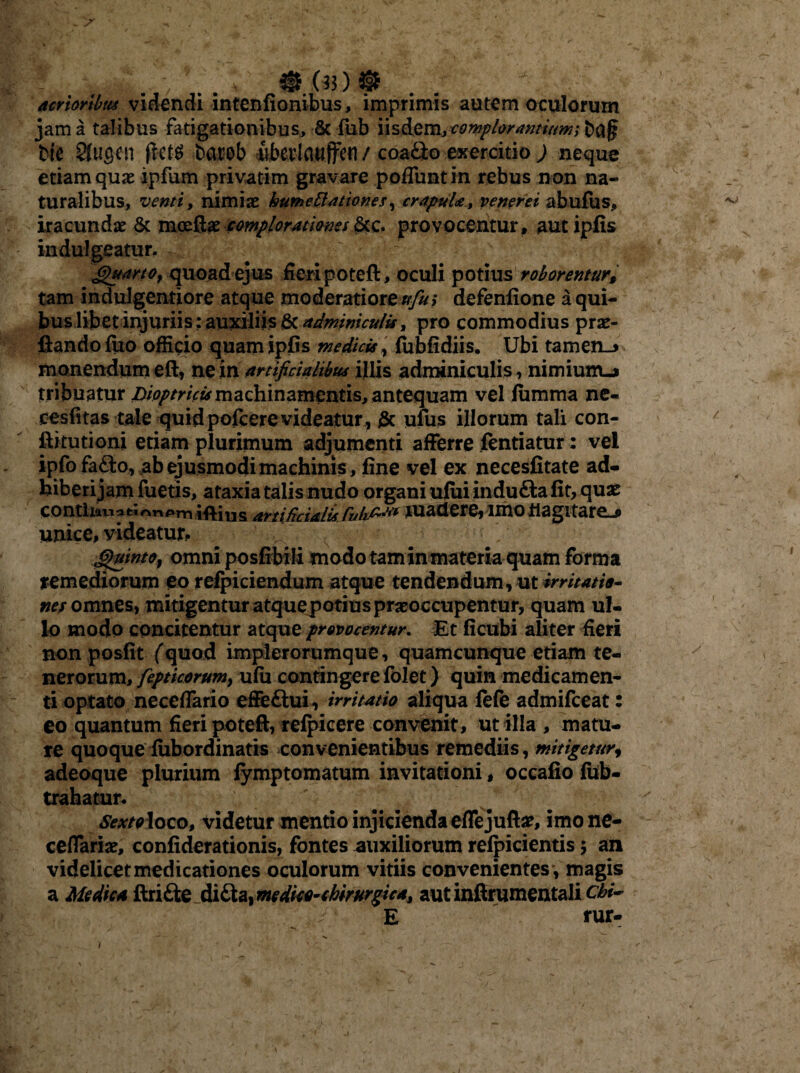 acrioribus videndi intenfionibus, imprimis autem oculorum jam a talibus fatigationibus, & fub iisdem, complorantium; baf? t>ie Sfugen ftets barob iberlatiffen / coafito exercitio ) neque etiam quo ipfum privatim gravare poffuntin rebus non na¬ turalibus, venti, nimio hume Elationes, crapula, veneret abufus, iracundae & mcefto complorationes &c. provocentur, aut ipfis indulgeatur. ; Gtuarto, quoad ejus fieri poteft, oculi potius roborentur, tam indulgentiore atque moderatiorem/^; defenfione a qui¬ buslibet injuriis: auxiliis & adminiculis, pro commodius pro¬ flando fuo officio quam ipfis medicis, fubfidiis. Ubi tamen_> monendum eft, ne in artificialibus illis adminiculis, nimium-j tribuatur joioptricbs machinamentis, antequam vel fumma ne- cesfitas tale quid pofcere videatur, gc ufus illorum tali con- ftitutioni etiam plurimum adjumenti afferre fentiatur: vel ipfofafto, ab ejusmodi machinis, fine vel ex necesfitate ad- biberi jam fuetis, ataxia talis nudo organi ufuiindu&a fit, quo conthanati^ri^m iftius artificialis Cuk^ madere, imo flagitare^ unice, videatur*. S$wnto} omni posfibiii modo tam in materia quam forma remediorum eo refpiciendum atque tendendum, ut irritatio¬ nes omnes, mitigenturatquepotiusprooccupentur, quam ul¬ lo modo concitentur atqueprovocentur. Et ficubi aliter fieri non posfit (quod implerorumque, quamcunque etiam te¬ nerorum, fepticorwn, ufu contingere fblet) quin medicamen¬ ti optato neceffario effettui, irritatio aliqua fefe admifceat: eo quantum fieri poteft, refpicere convenit, utilia, matu¬ re quoque fubordinatis convenientibus remediis, mitigetur, adeoque plurium fymptomatum invitationi, occafio fhb- trahatur. Sextoloco, videtur mentio injicienda effejufto, imo ne¬ ceffario, confiderationis, fontes auxiliorum refpicientis $ an videlicet medicationes oculorum vitiis convenientes , magis a Medica ftrifte di£ta, medko-chirurgica, autinftrumentali Chi- E rur- 1