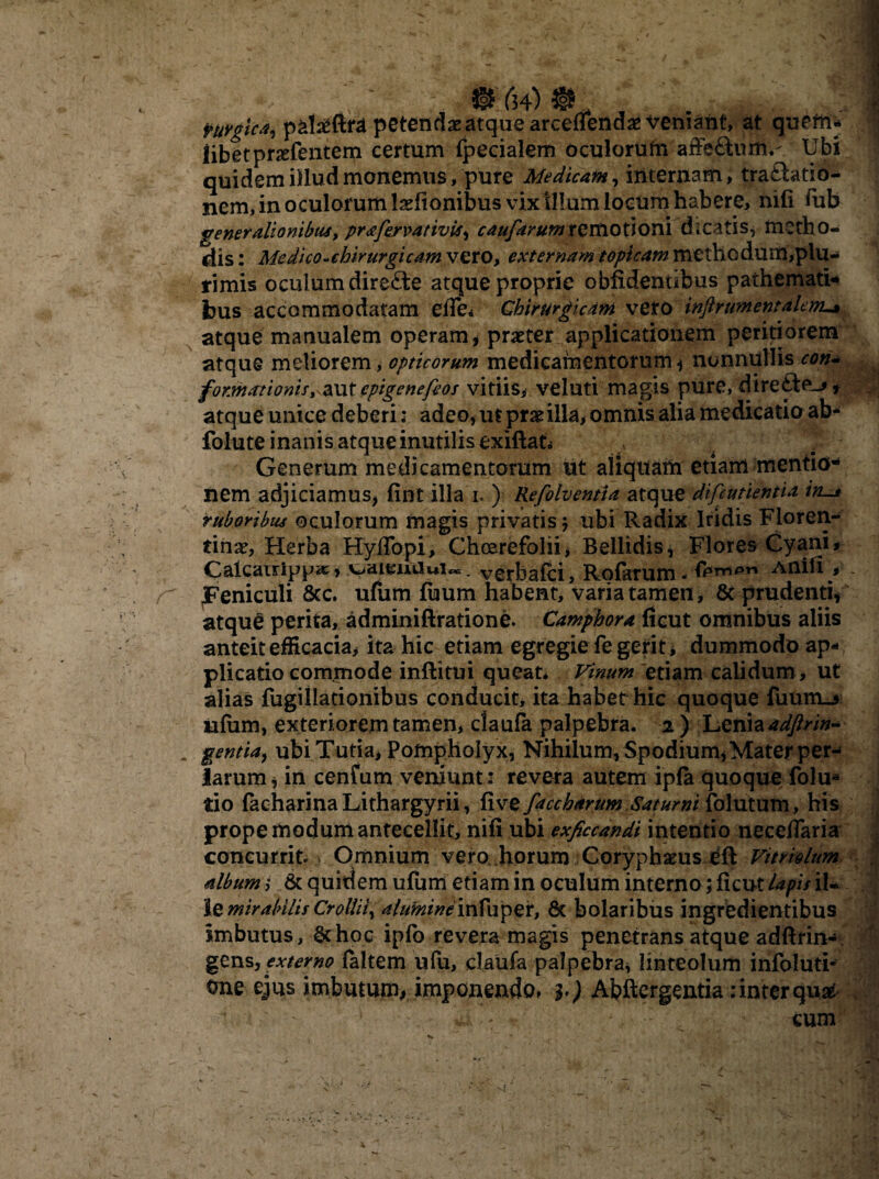 © (34) @ . Mgica, pal^ftra petendae atque arceflendae veniant, at quem¬ libet prsefentem certum (pedalem oculorum affe&um.- Ubi quidem illud monemus, pure Medicam, internam, traHatio- nem, in oculorum laefionibus vix illum locum habere, nifi iub generationibus, prafervativti, caufarumrQxtiOtioni dicatis, metho¬ dis : Me dico-chirurgi eam vero, externam topteam methodum,plu¬ rimis oculum direfte atque proprie oblidentibus paihemati- fous accommodatam e(Te< Chirurgicam vero inftrtmentalerru» atque manualem operam , praeter applicationem peritiorem atque meliorem, opticorum medicamentorum , nonnullis con- f okwationis, aut epigenefeos vitiis, veluti magis pure, dire£te_j» atque unice deberi: adeo, ut prae illa, omnis alia medicatio ab* folute inanis atque inutilis exiftat. Generum medicamentorum ut aliquam etiam mentio¬ nem adjiciamus, lint illa i. ) Refolventia atque difeutientia iru* ruboribus oculorum magis privatis $ ubi Radix Iridis Floren¬ tinae, Herba Hyflbpi, Choerefolii, Bellidis, Flores Cyani# Caicauippa;, v>aieiuiui«=. verbafei, Rolarum - Anili # - Feniculi ficc. ufum luum habent, varia tamen, 6c prudenti, atque perita, adminiftratione. Camphora ficut omnibus aliis anteit efficacia, ita hic etiam egregie fe gerit, dummodo ap¬ plicatio commode inftitui queat* Vinum etiam calidum , ut alias fugillationibus conducit, ita habet hic quoque fuum_5 ia(um, exteriorem tamen, claufa palpebra. 2 ) Lenia adftrin- m gentia, ubi Tutia, Pompholyx, Nihilum, Spodium, Mater per-- larum, in cenfum veniunt: revera autem ipla quoque folu* tio facharinaLithargyrii, live facchdrum Saturni folutum, his prope modum antecellit, nili ubi exficcandi intentio neceflaria concurrit. > Omnium vero horum Coryphaeus eft Vitriolum album s fit quidem ufum etiam in oculum interno; ficut lapis iL Se mirabitis Crollii, aluminemVwpzx, fit bolaribus ingredientibus imbutus, fichoc ipfb revera magis penetrans atque adftrin- gens, externo (altem ufu, claufa palpebra, linteolum infoluti- One ejus imbutum, imponendo, b) Abfiergentia:interqu# :*