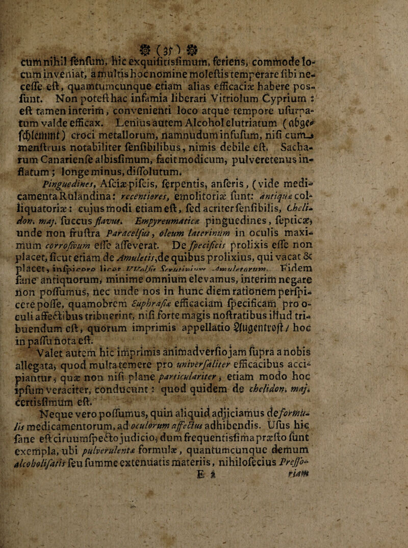 Y CUrii nihil fehfuhi. hic exquifitisfimum, feriens* commode lo¬ cum inveniat, a multis hoc nomine moleftis temperare fibi ne- cefle eft, quamtumcunque etiam alias efficaciae habere pos¬ tfuit. Non potefthac infamia liberari Vitriolum Cypriurn eft tamen interim, convenienti loco atque tempore ufurpa- tum valde efficax. Lenius autem Alcohol elutriatum (abgc^ fcb(cffimi) croci metallorum, namnnduminfufum, nifi cum.* menftruis notabiliter fenfibilibus, nimis debile eft* Sacha- rum Canarienfe albisfimum, facit modicum, pulveretenus in¬ flatum; longe minus, difTolutumi pinguedines, Afcia: pifcls, ferpentis, anferis, (vide medi* camentaRulandina: recentiores, emolitoriae funt: antiqua coi- liquatoria: cujus modi etiam eft, fed acriterfenfibilis, t helU don. maj. fuccusflavus* Empyreumatica pinguedines, feptic#* unde non fruftra Paracelfus, oleum laterimtm in oculis maxi¬ mum corroflvum efie afieverat. De fpeciflcis prolixis efie non piacet, ficut etiam de Amuletis,de quibus prolixius, qui vacat St placet, liripf T/TZrtlJli Smiutiiaiw* -4w)ult>tOYUYn, Fidem fime'antiquorum* minime omnium elevamus, interim negare non pofiumus, tiec unde nos in hunc diem rationem perfpi- cere poffie, quamobrerh Euphra/la efficaciam fpecificam ptoo° culi affeftibus tribuerint, nifi forte magis rtoftratibus iliud tri¬ buendum eft* quorum imprimis appellatio hoc in pafiu nota eft. , . V < s Valet autem hic imprimis anifnadverfiojam fupra a nobis allegata* quod multa temere pro univerfaliter efficacibus acci* piantur,- qu£ non nifi plane particulariter * etiam modo hoc ipfurn veraciter, conducunt: quod quidem de chelidon* mafl certisfimUm eft. 7;p. • Neque vero pofiumus, quin aliquid adjiciamus deformiu lis medicamentorum, ad oculorum ajfettus adhibendis. Ufus hic fane eft ciruumfpefto judicio* dumfrequentisfimaprxfto funt exempla, ubi pulverulenta formulae, quantumcunque demum alcoholifarisfe ufumme extenuatis materiis, nihiloftcius Proflo* E i tUtH i