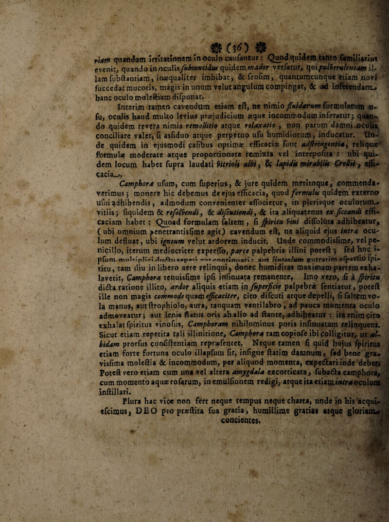 eveni t, quando in oculis /kbmucidv* quidem mador verfatuo <\v\ pulverulentam il- 3 lamfubftantiam, inasqualiter imbibat, & fenfim, quantumcunque etiam uovi fuccedat mucoris, magis in unum velut angulum compingat, & ad. inferendam-» hanc oculo moleftiam difponat. Interim 'tamen cavendum etiam eft, ne nimio fluidarum formulamim n- fu, oculis haud multo levius praejudicium aeque incommodum inferaturj quan¬ do quidem revera nimia remollitio atque relaxatio , noq parum damni.oculis conciliare valet, fi asfiduo atque perpetuo ufu humidiorum > inducatur. Un¬ de quidem in ejusmodi cafibus optimae efficaciae funt adflringentia, reliquae' formulae moderate atque proportionate remixta vel interpofita : ubi qui¬ dem locum habet fupra laudati Vitrioli albi, & hpidjs mirabili* CrollH > effi¬ cacia^. Camphora ufum, cum fuperius, & jure quidem meritoque, commenda» verimusj monere hic debemus de ejus efficacia, quod formulis quidem externo uftii adhibendis, admodum convenienter aflbeietur, in plerisque oculorum.» vitiis 5 fiqindem 8c refosendi, & difeutiendi, tic ita .aliquatenus ex fccandi effi¬ caciam habet : Quoad formulam faltem , fi Jpiritu tini difloluuj adhibeatur, ( ubi omnium ^enetrantisfime agit) cavendum eft, ne aliquid ejus intra ocu-' lum defluat, ubi igneum velut ardorem inducit. Unde commodisfime> vel pe¬ nicillo, iterum mediocriter expreflo, parce palpebris illini poteft ; fed hoc i- pfum muUipjir! r»p»^ —... /'Anfinnari • ait* llnttnlum giiffarim ofl»crfio fpi— ritu, tam diu in libero aere relinqui, donec humiditas maximam partem exha¬ laverit, Camphora tenuisfime lpfi infinuata femanente» Imo vero, fi k Jptritu didta ratione illito, ardor aliquis -etiam 'm/uperficic palpebr* fentiatur, poteft ille non magis commode quam efficaciter* cito difeuti atque depelli, fi faltem vo¬ la manus, aut ftrophiolo, aura, tanquarn ventilabro, ad pauca momenta oculo admoveatur j aut Lenis flatus oris ab alio ad ftante, adhibeatur : ita enim cito exhalat fpiritus vinofus, Carnpboram nihilominus poris infinuatam reljtnquens. Sicut etiam repetita tali illinitione, Camphora tam copiofe ibi colligitur, ut al¬ bidam prorfus confiftentiam reprsfentet. Neque tamen fi quid hujus fpiritus etiam forte fortuna oculo illapfum fit, infigne ftatim damniim, ftd bene gra- visfima moleftia & incommodum, per aliquod momenta, expeftariinde debett Poteft vero etiam cum una vel altera amygdala excorticata, fuba&a camphora, cum momento aquae rofarum, inemulfionem redigi, atque iu etiam intra oculum inftillari. Plura hac vice non fert neque tempus neque charta, unde in his “aequi-