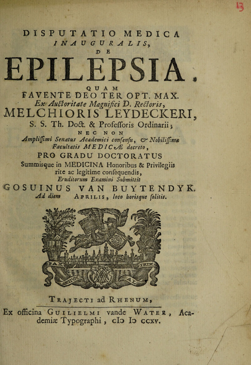 INAUGURALJSy EPILEPSIA. QUAM FAVENTE DEO TER OPT. MAX. Ex AuHoritate Magnifici D* Remoris j MELCHIORIS LEYDECKERI, S. S. Th. Doft. & Profeflbris Ordinariis NEC NON Ampliffimi Senatus j^cademici confenfu, Nohilijftw^ Facultatis E DIC decreto , PRO GRADU DOCTORATUS Summisque in MEDICINA Honoribus & Privilegiis rite ac legitime confequendis. Eruditorum Examini Submittit D Y K, Trajecti ad Rhenum, Ex olEcina Guilielmi vande Wate r , Aca¬ demiae Typographi, cla Id ccxv.