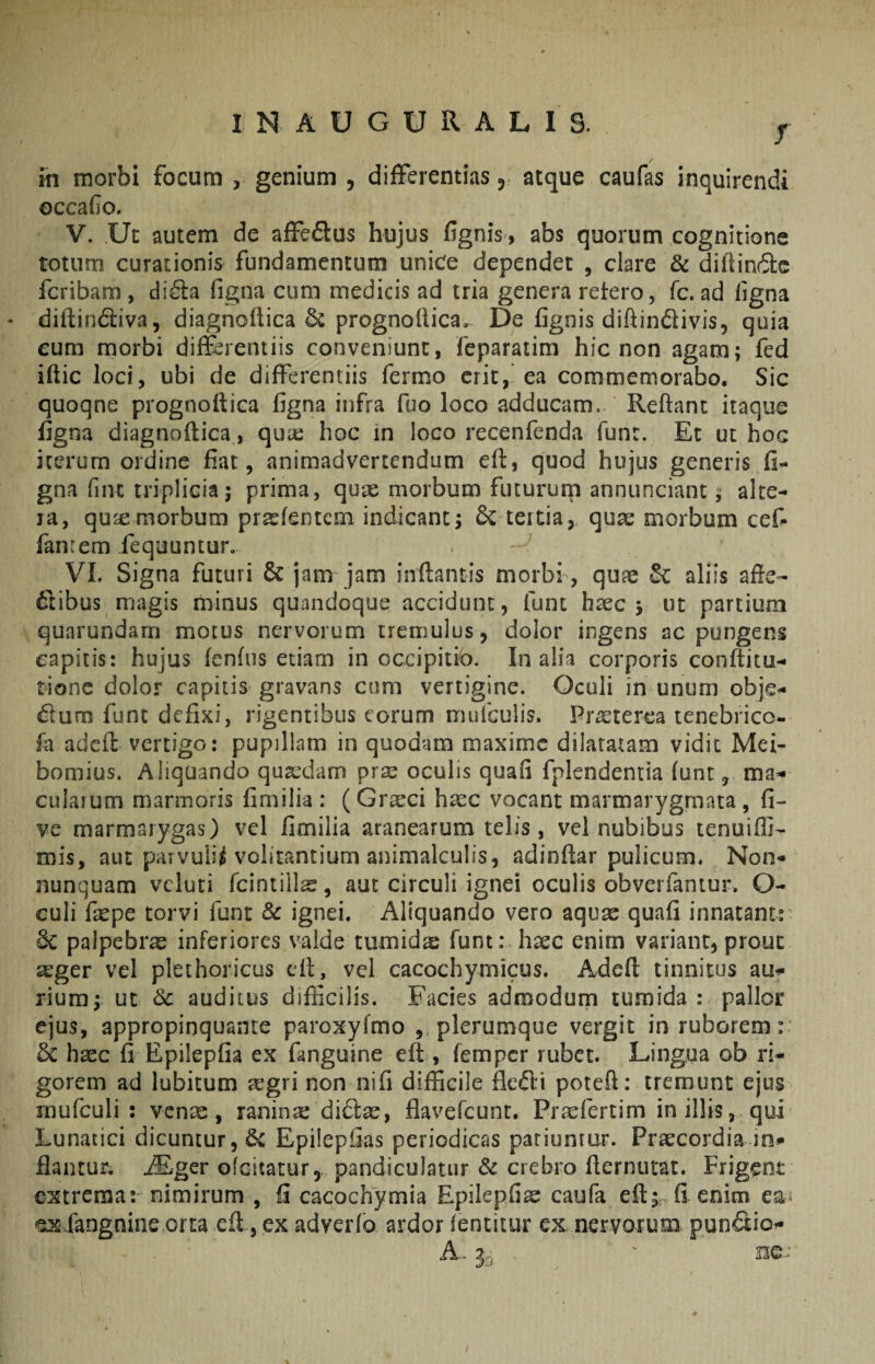 T / in morbi focum , genium , differentias 3 atque caufas inquirendi occafo. V. Ut autem de affedus hujus fignis, abs quorum cognitione totum curationis fundamentum unice dependet , clare & diffinde fcribam, dida figna cum medicis ad tria genera retero, fc. ad ligna - diftindiva, diagnoftica prognoflica. De fignis diftindivis, quia eum morbi differentiis conveniunt, feparatim hic non agam; fed ifiic loci, ubi de differentiis fermo erit, ea commemorabo. Sic quoqne prognoftica figna infra fuo loco adducam, Reftant itaque figna diagnoftica, qute hoc in loco recenfenda funr. Et ut hoc iterum ordine fiat, animadvertendum eft, quod hujus generis fi¬ gna fiiu triplicia; prima, quae morbum futururn annunciant; alte¬ ra, qu^emorbum pra^fentem indicant; tertia, qu^ morbum cef- fanrem fequunturo VL Signa futuri & jam jam inflantis morbi, qu?e Sc aliis afle- 6libus magis minus quandoque accidunt, funt haec; ut partium quarundam motus nervorum tremulus, dolor ingens ac pungens capitis: hujus fcnfiis etiam in occipitio. In alia corporis conflitu- tione dolor capitis gravans cum vertigine. Oculi in unum obje- dum fune defixi, rigentibus eorum mulGulis. Pr^terea tenebrico- fa adefl vertigo: pupillam in quodam maxime dilatatam vidit Mei- bomius. Aliquando quaedam prx oculis quafi fplendentia funt, ma^ cularum marmoris fimilia : (Graeci haec vocant marmarygmata , fi- ve marmarygas) vel fimilia aranearum telis, vel nubibus tenuiffi- mis, aut parvuli^ volitantium animalculis, adinflar pulicum, Non- nunquam vcluti fcintillae, aut circuli ignei oculis obveiTantur. O- culi faepe torvi funt & ignei. Aliquando vero aquae quafi innatant; 6c palpebrae inferiores valde tumidae funt: haec enim variant, prouc aeger vel plethoricus cfl, vcl cacochymicus. Adefl tinnitus au-** rium; ut & auditus difficilis. Facies admodum tumida: pallor ejus, appropinquante paroxyfmo , plerumque vergit in ruborem: 5c haec fi Epilepfia ex fanguine efl, femper rubet. Lingua ob ri¬ gorem ad lubitum ^gri non nifi difficile fledi potefl: tremunt ejus mufculi : venx, ranina: didae, flavercunr. Praefertim in illis, qui Lunatici dicuntur, & Epiiepfias periodicas patiuntur. Praecordia in» flantur. ^Eger ofeitatur, pandiculatur & crebro flernutat. Frigent extrema: nimirum , fi cacochymia Epilepfia caufa efl; fi enim ea^ -sixfangnine orta efl, ex adverfo ardor fentitur ex nervorum pundio-* A. 3^ ' nc-