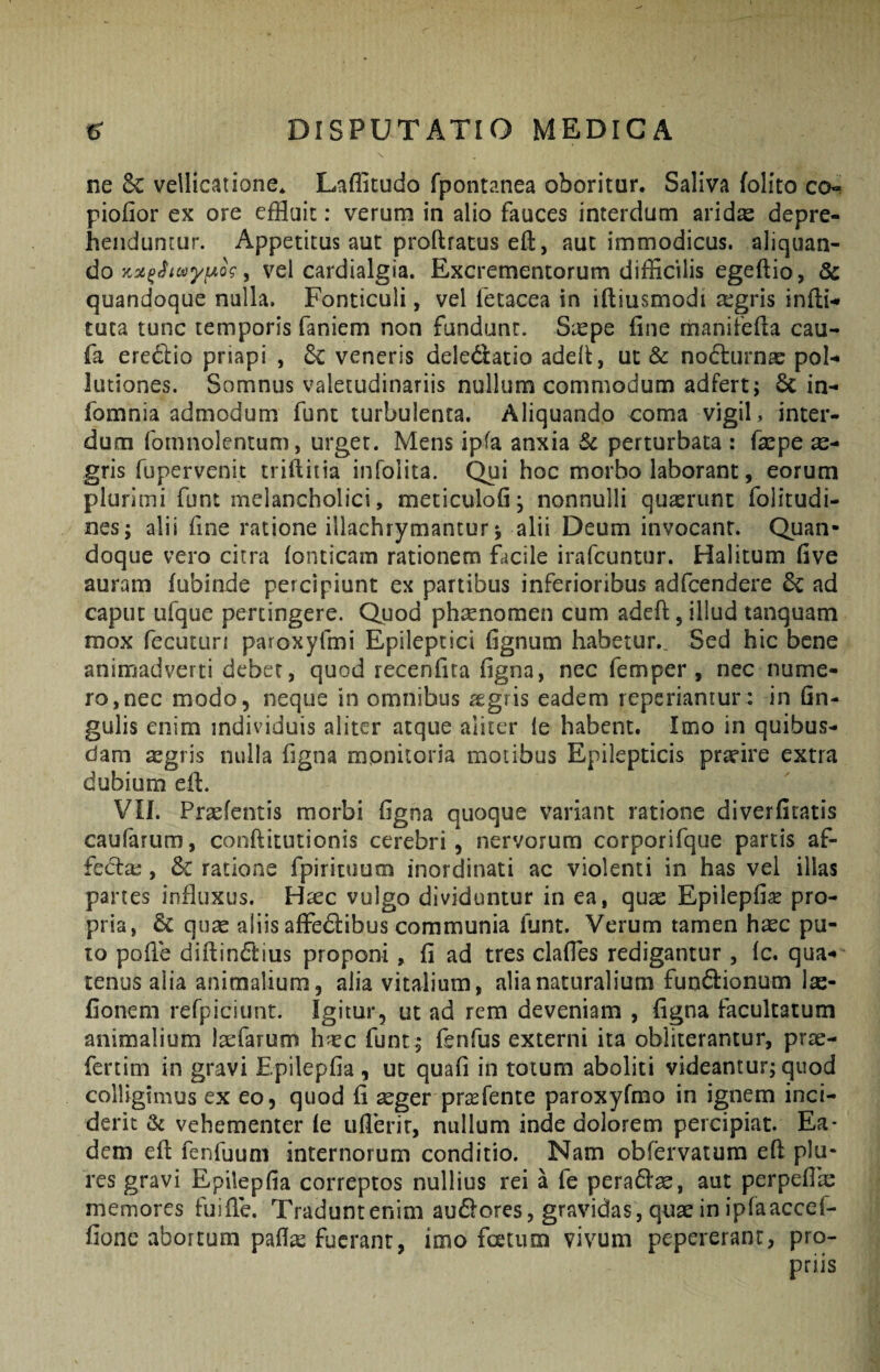 X ne 8c vellicatione* Laffitudo fpontanea oboritur. Saliva (olito co- piofior ex ore efHuit: verum in alio fauces interdum arid« depre¬ henduntur. Appetitus aut proftracus efl:, aut immodicus, aliquan¬ do , vel cardialgia. Excrementorum difficilis egeftio, 8c quandoque nulla. Fonticuli, vel fecacea in iftiusmodi aegris indi-* tuta tunc temporis faniem non fundunt. Sxpe fine rnanifefia cau- fa eredio priapi , 6C veneris deledlatio aded, uc & nocturnae pol¬ lutiones. Somnus valetudinariis nullum commodum adfert; 6c in- fomnia admodum funt turbulenta. Aliquando coma vigil, inter¬ dum fomnolentum, urget. Mens ipfa anxia Sc perturbata : faepe gris fupervenit trifliiia infolita. Qui hoc morbo laborant, eorum plurimi funt melancholici, meticulofi, nonnulli quaerunt folitudi- nes; alii fine ratione illachrymantur j alii Deum invocant. Quan¬ doque vero citra fonticam rationem facile irafcuntur. Halitum five auram (ubinde percipiunt ex partibus inferioribus adfcendere ad caput Lifque pertingere. Quod phaenomen cum adeft, illud tanquam mox fecuturi paroxyfmi Epileptici fignum habetur.. Sed hic bene animadverti debet, quod recenfita figna, nec femper , nec nume¬ ro, nec modo, neque in omnibus aegris eadem reperiantur : in Gn- gulis enim individuis aliter atque aliter ie habent. Imo in quibus¬ dam aegris nulla figna monitoria motibus Epilepticis praeire extra dubium ed. VII. Praefentis morbi figna quoque variant ratione diverfitatis caufarum, conditutionis cerebri, nervorum corporifque partis af- fedae, & ratione fpiricuum inordinati ac violenti in has vel illas partes influxus. H^ec vulgo dividuntur in ea, quae Epilepfi^e pro¬ pria, quae aliis affedibus communia funt. Verum tamen haec pu¬ to pode didindius proponi, fi ad tres clafles redigantur , Ic. qua¬ tenus alia animalium, alia vitalium, alia naturalium fundionum lae- fionem refpiciunt. Igitur, ut ad rem deveniam , figna facultatum animalium laefarum h'<ec funt , fenfus externi ita obliterantur, prae- fcrtim in gravi Epilepfia , ut quafi in totum aboliti videantur; quod colligimus ex eo, quod fi seger prasfente paroxyfmo in ignem inci¬ derit & vehementer (e ufierir, nullum inde dolorem percipiat. Ea¬ dem ed fenfuum internorum conditio. Nam obfervatum ed plu- res gravi Epilepfia correptos nullius rei a fe peradse, aut perpeflas memores fuifie. Traduntenim audores,gravidas,quaeinipraaccef- fionc abortum pafl^ fuerant, imo fcecum vivum pepererant, pro¬ priis