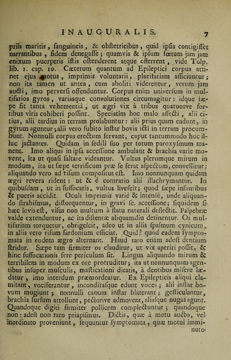7 priis maritis, fanguineis, Sc oblletricibus, quid ipGs contigiflec narrantibus , fidem denegafle; quamvis & ipfum foetum jam jam enixum puerperis iftis oftenderent atque offerrent, vide Tulp. lib. I. cap. IO. Cseterum quantum ad Epileptici corpus atti¬ net ejus 4|potus , imprimis voluntarii, plurifariam afficiuntur; non ita tamen ut antea , cum aboliti viderentur, verum jam au6fi, imo perverfi offenduntur. Corpus enim univerfum in mul¬ tifarios gyros , variasque convolutiones circumagitur; idque fas- pe fit tanta vehementia , ut aegri vix a tribus quatuorve for¬ tibus viris cohiberi poffint. Speciatim hoc malo affe6li , alii ci¬ tius, alii tardius in terram prolabuntur: alii prius quam cadunt, in gyrum aguntur; alii vero fubito inftar bovis idi in terram procum¬ bunt. Nonnulli corpus eredum fervant, caput tantummodo huc il¬ luc jadantes. Quidam in fedili fuo per totum paroxyfmura ma¬ nent. Imo aliqui in ipfa acceflione ambulant & brachia varie mo¬ vent, ita ut quafi faltare videantur. Vultus plerumque mirum in modum, ita utfepe terrificum prse fe ferat afpedum,convellitur: aliquando vero ad rifum compofuus efl. Imo nonnunquam quidam aegri revera rident: ut 6c e contrario alii illachrymantur. In quibufdam , ut in fuffocatis, vultus livefcicj quod fepe infintibus & pueris accidit. Oculi imprimis varie intenfe, unde aliquan¬ do ffrabifmus, difforquentur, in gravi fc. acceflione; fiquidem £ hsEC levis eft, vifus non multum a ffatu naturali defledfit. Palpebrae valde extenduntur, ac itadiftentas aliquamdiu detinentur. Os mul¬ tifariam torquetur, obrigefcic, adeo ut in aliis rpafmum cynicum, in aliis vero rifum fardonium efficiat. Quid? quod eadem fympto- mata in eodem xgro alternant. Haud raro etiam adeft dentium flridor. S^epe tam firmiter os clauditur, ut vix aperiri poffit, 6c hinc fuffocationis fere periculum fit. Lingua aliquando mirum terribilem in modum ex ore protruditur; ita ut nonnunquam agen¬ tibus infuper mufculis, mafiicationi dicatis, a dentibus mifere lae¬ datur 5 imo interdum praemordeatur. Ex Epilepticis aliqui cla¬ mitant, vociferantur, inconditafque edunt voces; alii inffar bo- vum mugiunt ; nonnulli canum inflar blaterant; gefiiculantur, brachia furfum attollunt, pe6lorive admovent, nliafque nugas agunt. Quandoque digiti firmiter pollicem complebuntur; quandoque non: adeft non raro priapifmus. Dibis, qu^e a motu aubo, vel= inordinato proveniunt, fequuntur fymptomata ^ qux motui immi- nuto'
