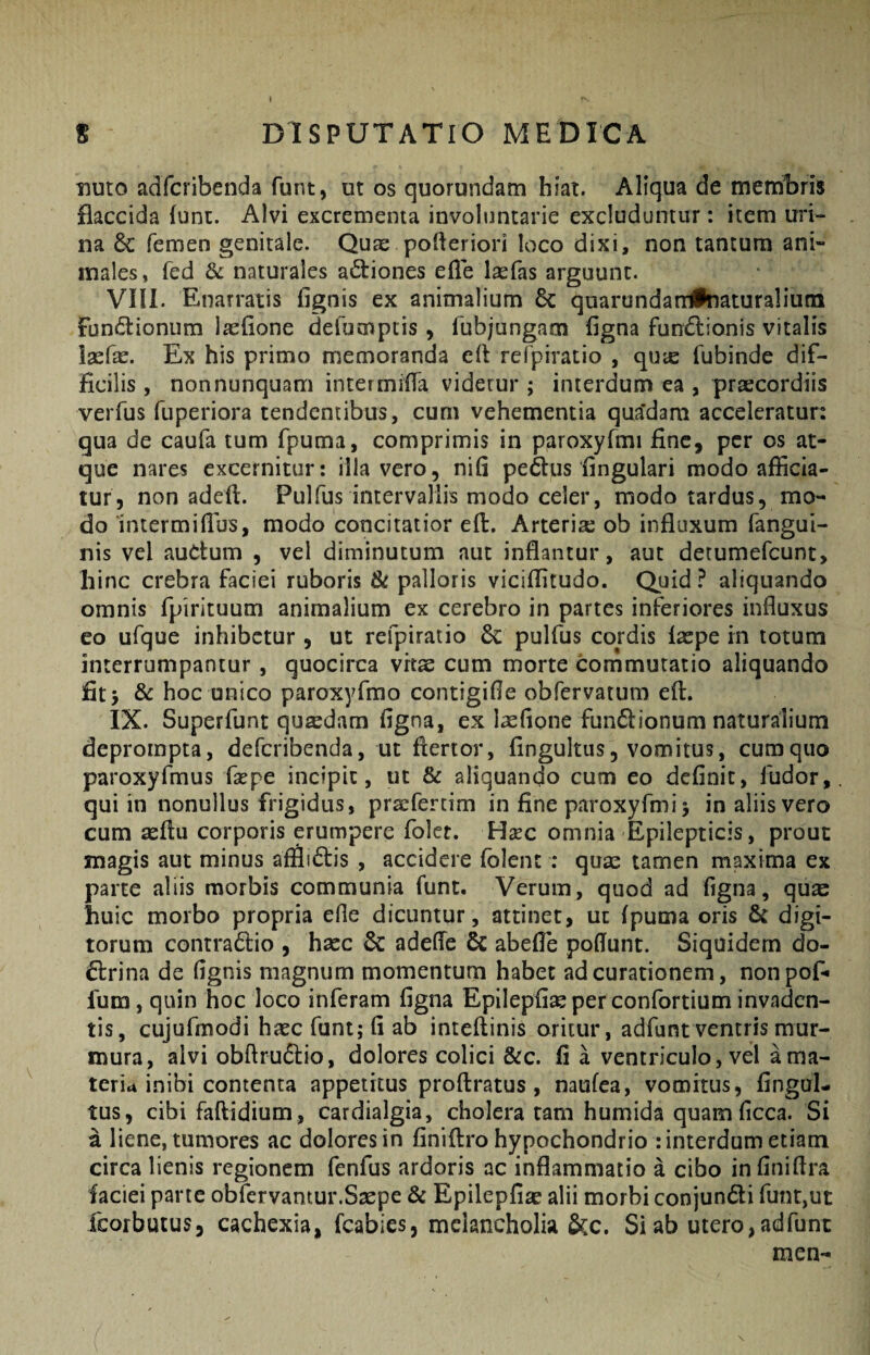 I S DISPUTATIO MEDICA TJUto adfcribenda funt, ut os quorundam hiat. Aliqua de metulam flaccida lunt. Alvi excrementa involuntarie excluduntur: item uri¬ na 6c femen genitale. Quae pofteriori loco dixi, non tantum ani~ inales, fed 3l naturales actiones efle Isefas arguunt. VIII. Enarratis fignis ex animalium 6c quarundan#naturaliutn fundlionum laelione defumptis , fubjungacn figna fundtionis vitalis laefae. Ex his primo memoranda cll refpiratio , qute fubinde dif¬ ficilis , nonnunquam intermifla videtur ; interdum ea , prsecordiis veiTus fuperiora tendentibus, cum vehementia qua’dam acceleratur: qua de caufa tum fpuma, comprimis in paroxyfmi fine, per os at¬ que nares excernitur: illa vero, nifi pedus fingulari modo afficia¬ tur, non adeft. Pulfus intervallis modo celer, modo tardus, mo¬ do Intermiilus, modo concitatior eft. Arteria ob influxum fangui- nis vel audum , vel diminutum aut inflantur, aut detumefeunt, hinc crebra faciei ruboris & palloris viciffitudo. Quid ? aliquando omnis fpirituum animalium ex cerebro in partes inferiores influxus eo ufque inhibetur, ut refpiratio 6c pulfus cordis Ixpe in totum interrumpantur, quocirca vitae cum morte commutatio aliquando fit> & hoc unico paroxyfmo contigifle obfervatum eft. IX. Superfunt quadam figna, ex lasfione fundionum naturalium deprompta, deferibenda, ut flertor, fingultus, vomitus, cumquo paroxyfmus fxpe incipit, ut & aliquando cum eo definit, fudor, qui in nonullus frigidus, praefercim in fine paroxyfmi > in aliis vero cum asflu corporis erumpere folet. Hsec omnia Epilepticis, prout magis aut minus afflidis , accidere folent ; quae tamen maxima ex parte aliis morbis communia fune. Verum, quod ad figna, quae huic morbo propria efie dicuntur, attinet, ut fpuma oris 6c digi¬ torum contradio , haec & adefle 6c abefie pofiunc. Siquidem do- drina de fignis magnum momentum habet ad curationem, nonpof- fum, quin hoc loco inferam figna Epilepfi^perconfortium invaden¬ tis, cujufmodi haec funt; fi ab inteftinis oritur, adfunt ventris mur¬ mura, alvi obflrudio, dolores colici &c. fi a ventriculo, vel a ma¬ teria inibi contenta appetitus proftratus, naufea, vomitus, fingul- tus, cibi faftidium, cardialgia, cholera tam humida quam ficca. Si a liene, tumores ac dolores in finiftro hypochondrio : interdum etiam circa lienis regionem fenfus ardoris ac inflammatio a cibo in finiftra faciei parte obfervantur.Saepe & Epilepfiae alii morbi conjundi funt,ut feorbutus, cachexia, fcabies, melancholia &c. Si ab utero, adfunt men-